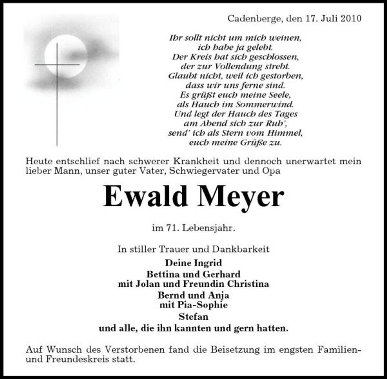 <p>Cadenberge, den 17. Juli 2010 Ihr sollt nicht um mich weinen, ich habe ja gelebt. Der Kreis hat sich geschlossen, der zur Vollendung strebt. Glaubt nicht, weil ich gestorben, dass wir uns ferne sind. Es grüßt euch meine Seele, als Hauch im Sommerwind. Und legt der Hauch des Tages am Abend sich zur Ruh’, send’ ich als Stern vom Himmel, euch meine Grüße zu. Heute entschlief nach schwerer Krankheit und dennoch unerwartet mein lieber Mann, unser guter Vater, Schwiegervater und Opa</p><p>Ewald Meyer<br />im 71. Lebensjahr. In stiller Trauer und Dankbarkeit Deine Ingrid Bettina und Gerhard mit Jolan und Freundin Christina Bernd und Anja mit Pia-Sophie Stefan und alle, die ihn kannten und gern hatten. Auf Wunsch des Verstorbenen fand die Beisetzung im engsten Familienund Freundeskreis statt.</p>
