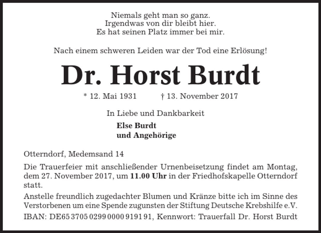<p>Niemals geht man so ganz.<br />Irgendwas von dir bleibt hier.<br />Es hat seinen Platz immer bei mir.<br />Nach einem schweren Leiden war der Tod eine Erlösung!</p><p>Dr. Horst Burdt<br />* 12. Mai 1931</p><p>† 13. November 2017</p><p>In Liebe und Dankbarkeit<br />Else Burdt<br />und Angehörige<br />Otterndorf, Medemsand 14<br />Die Trauerfeier mit anschließender Urnenbeisetzung findet am Montag,<br />dem 27. November 2017, um 11.00 Uhr in der Friedhofskapelle Otterndorf<br />statt.<br />Anstelle freundlich zugedachter Blumen und Kränze bitte ich im Sinne des<br />Verstorbenen um eine Spende zugunsten der Stiftung Deutsche Krebshilfe e.V.<br />IBAN: DE65 3705 0299 0000 91, Kennwort: Trauerfall Dr. Horst Burdt</p>