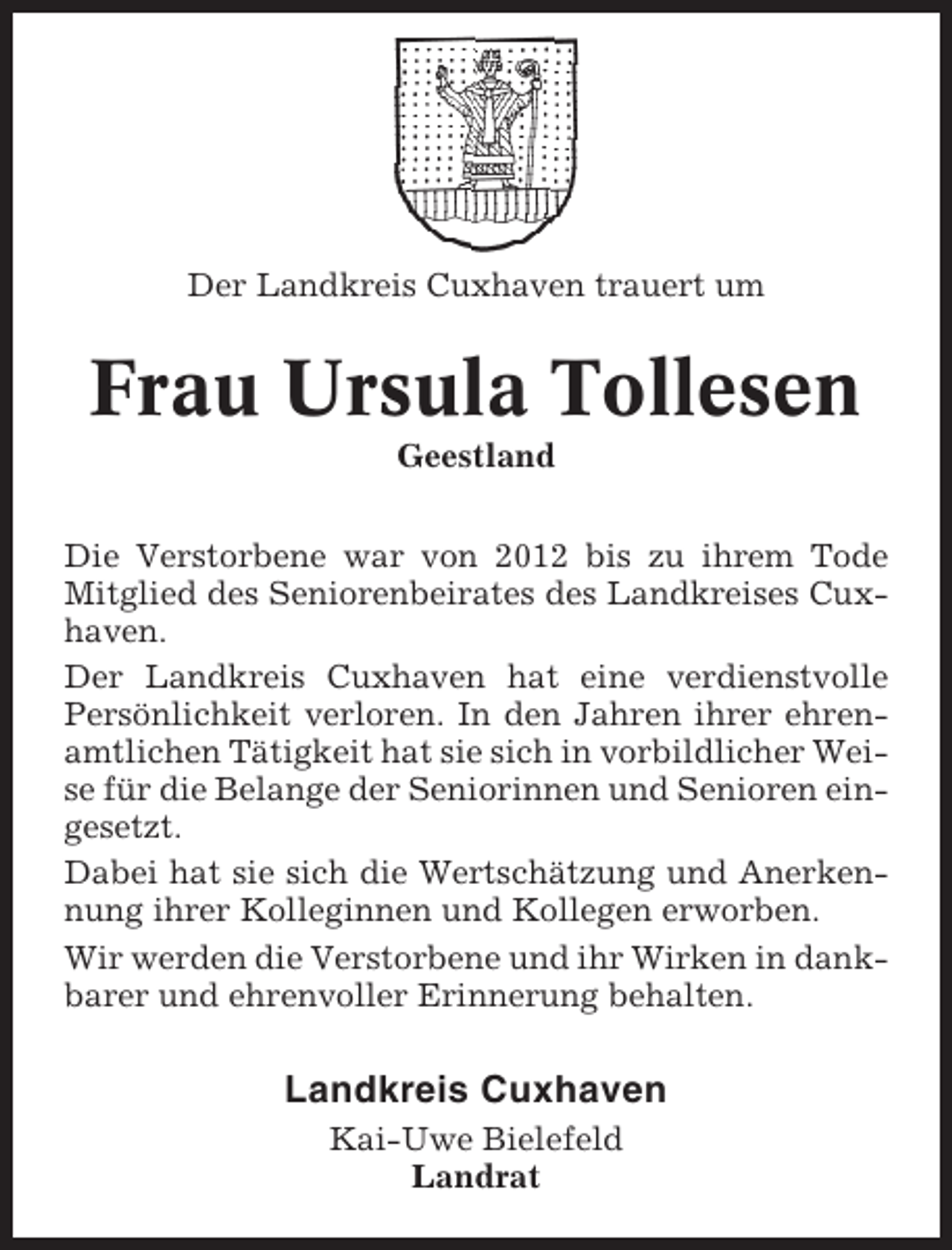 <p>Der Landkreis Cuxhaven trauert um</p><p>Frau Ursula Tollesen<br />Geestland<br />Die Verstorbene war von 2012 bis zu ihrem Tode<br />Mitglied des Seniorenbeirates des Landkreises Cuxhaven.<br />Der Landkreis Cuxhaven hat eine verdienstvolle<br />Persönlichkeit verloren. In den Jahren ihrer ehrenamtlichen Tätigkeit hat sie sich in vorbildlicher Weise für die Belange der Seniorinnen und Senioren eingesetzt.<br />Dabei hat sie sich die Wertschätzung und Anerkennung ihrer Kolleginnen und Kollegen erworben.<br />Wir werden die Verstorbene und ihr Wirken in dankbarer und ehrenvoller Erinnerung behalten.</p><p>Landkreis Cuxhaven<br />Kai-Uwe Bielefeld<br />Landrat</p>