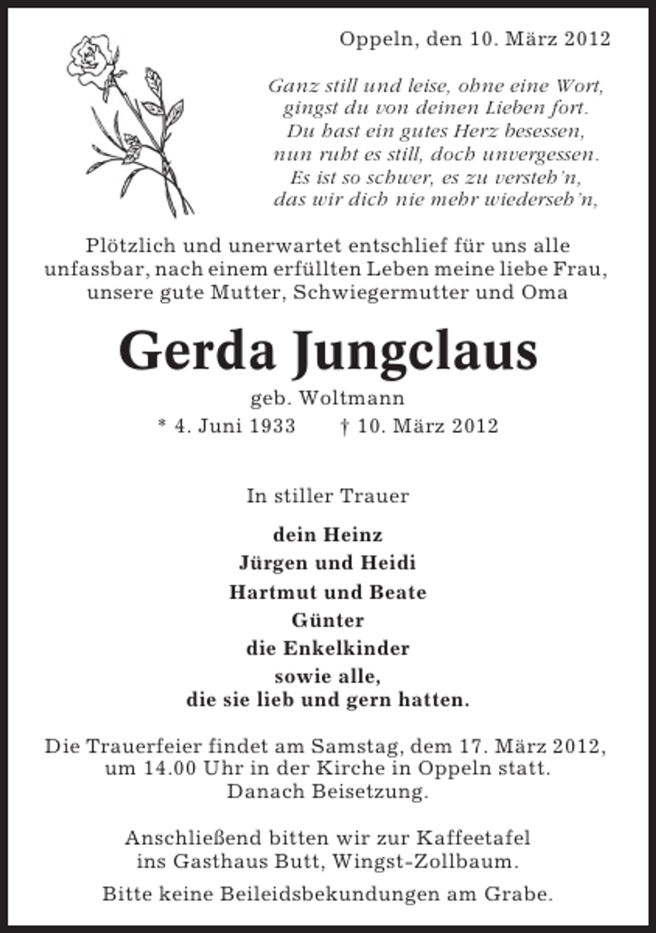 <p>Oppeln, den 10. März 2012<br />Ganz still und leise, ohne eine Wort,<br />gingst du von deinen Lieben fort.<br />Du hast ein gutes Herz besessen,<br />nun ruht es still, doch unvergessen.<br />Es ist so schwer, es zu versteh’n,<br />das wir dich nie mehr wiederseh’n,<br />Plötzlich und unerwartet entschlief für uns alle<br />unfassbar, nach einem erfüllten Leben meine liebe Frau,<br />unsere gute Mutter, Schwiegermutter und Oma</p><p>Gerda Jungclaus<br />geb. Woltmann<br />* 4. Juni 1933<br />† 10. März 2012<br />In stiller Trauer<br />dein Heinz<br />Jürgen und Heidi<br />Hartmut und Beate<br />Günter<br />die Enkelkinder<br />sowie alle,<br />die sie lieb und gern hatten.<br />Die Trauerfeier findet am Samstag, dem 17. März 2012,<br />um 14.00 Uhr in der Kirche in Oppeln statt.<br />Danach Beisetzung.<br />Anschließend bitten wir zur Kaffeetafel<br />ins Gasthaus Butt, Wingst-Zollbaum.<br />Bitte keine Beileidsbekundungen am Grabe.</p>