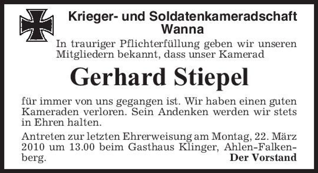 <p>Krieger- und Soldatenkameradschaft Wanna<br />In trauriger Pflichterfüllung geben wir unseren Mitgliedern bekannt, dass unser Kamerad</p><p>Gerhard Stiepel<br />für immer von uns gegangen ist. Wir haben einen guten Kameraden verloren. Sein Andenken werden wir stets in Ehren halten. Antreten zur letzten Ehrerweisung am Montag, 22. März 2010 um 13.00 beim Gasthaus Klinger, Ahlen-Falkenberg. Der Vorstand</p>