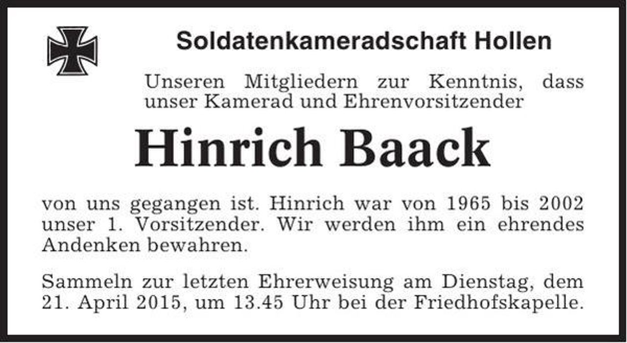 <p>Soldatenkameradschaft Hollen<br />Unseren Mitgliedern zur Kenntnis, dass<br />unser Kamerad und Ehrenvorsitzender</p><p>Hinrich Baack<br />von uns gegangen ist. Hinrich war von 1965 bis 2002<br />unser 1. Vorsitzender. Wir werden ihm ein ehrendes<br />Andenken bewahren.<br />Sammeln zur letzten Ehrerweisung am Dienstag, dem<br />21. April 2015, um 13.45 Uhr bei der Friedhofskapelle.</p>