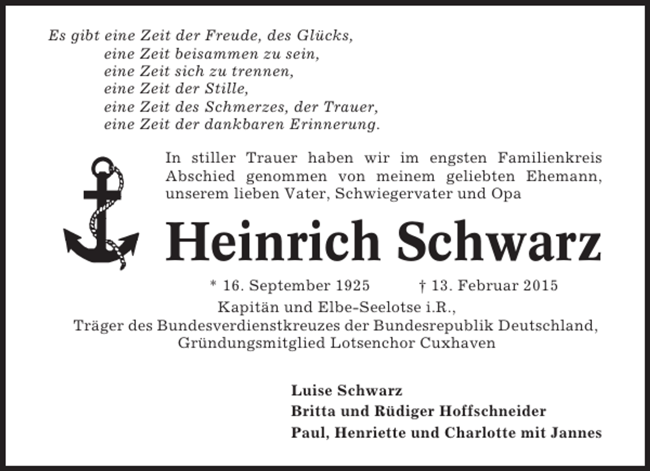 <p>Es gibt eine Zeit der Freude, des Glücks,<br />eine Zeit beisammen zu sein,<br />eine Zeit sich zu trennen,<br />eine Zeit der Stille,<br />eine Zeit des Schmerzes, der Trauer,<br />eine Zeit der dankbaren Erinnerung.<br />In stiller Trauer haben wir im engsten Familienkreis<br />Abschied genommen von meinem geliebten Ehemann,<br />unserem lieben Vater, Schwiegervater und Opa</p><p>Heinrich Schwarz<br />* 16. September 1925<br />† 13. Februar 2015<br />Kapitän und Elbe-Seelotse i.R.,<br />Träger des Bundesverdienstkreuzes der Bundesrepublik Deutschland,<br />Gründungsmitglied Lotsenchor Cuxhaven<br />Luise Schwarz<br />Britta und Rüdiger Hoffschneider<br />Paul, Henriette und Charlotte mit Jannes</p>