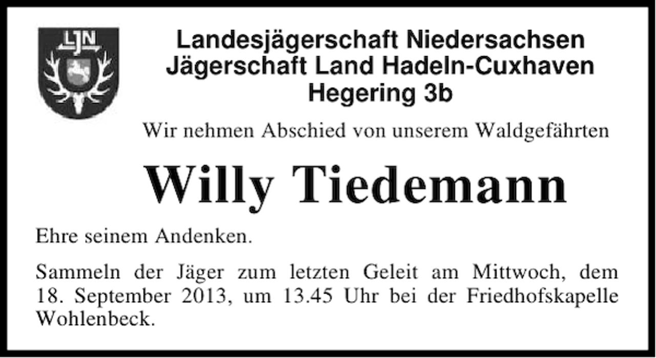 <p>Landesjägerschaft Niedersachsen<br />Jägerschaft Land Hadeln-Cuxhaven<br />Hegering 3b<br />Wir nehmen Abschied von unserem Waldgefährten</p><p>Willy Tiedemann</p><p>Ehre seinem Andenken.</p><p>Sammeln der Jäger zum letzten Geleit am Mittwoch, dem<br />18. September 2013, um 13.45 Uhr bei der Friedhofskapelle<br />Wohlenbeck.</p>