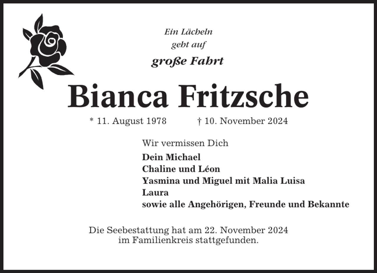 <p>Ein Lächeln<br />geht auf</p><p>große Fahrt</p><p>Bianca Fritzsche<br />* 11. August 1978</p><p>† 10. November 2024</p><p>Wir vermissen Dich<br />Dein Michael<br />Chaline und Léon<br />Yasmina und Miguel mit Malia Luisa<br />Laura<br />sowie alle Angehörigen, Freunde und Bekannte<br />Die Seebestattung hat am 22. November 2024<br />im Familienkreis stattgefunden.</p>