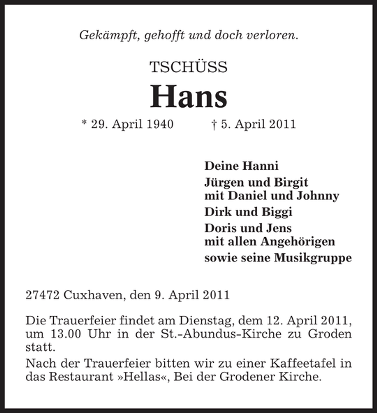 <p>Gekämpft, gehofft und doch verloren.</p><p>TSCHÜSS</p><p>Hans<br />* 29. April 1940 † 5. April 2011 Deine Hanni Jürgen und Birgit mit Daniel und Johnny Dirk und Biggi Doris und Jens mit allen Angehörigen sowie seine Musikgruppe 27472 Cuxhaven, den 9. April 2011 Die Trauerfeier findet am Dienstag, dem 12. April 2011, um 13.00 Uhr in der St.-Abundus-Kirche zu Groden statt. Nach der Trauerfeier bitten wir zu einer Kaffeetafel in das Restaurant »Hellas«, Bei der Grodener Kirche.</p>