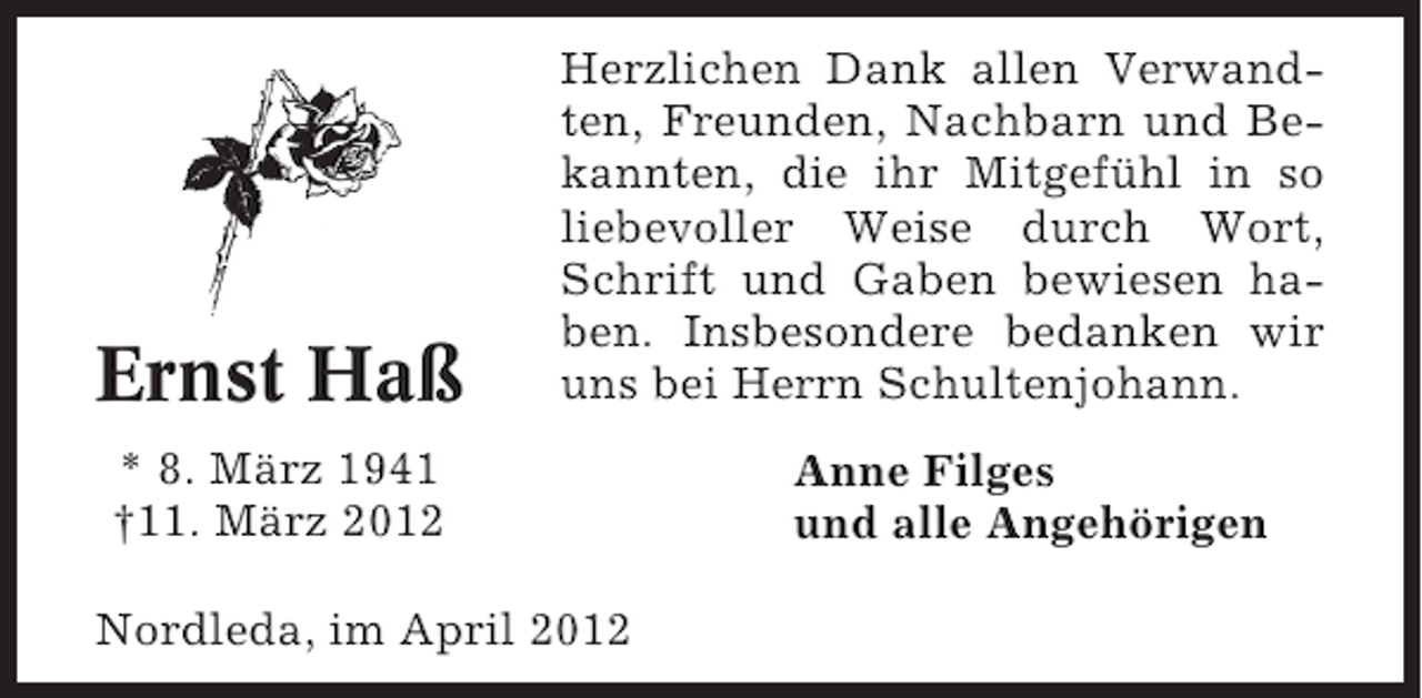 <p>Ernst Haß</p><p>Herzlichen Dank allen Verwandten, Freunden, Nachbarn und Bekannten, die ihr Mitgefühl in so<br />liebevoller Weise durch Wort,<br />Schrift und Gaben bewiesen haben. Insbesondere bedanken wir<br />uns bei Herrn Schultenjohann.</p><p>* 8. März 1941<br />†11. März 2012<br />Nordleda, im April 2012</p><p>Anne Filges<br />und alle Angehörigen</p>