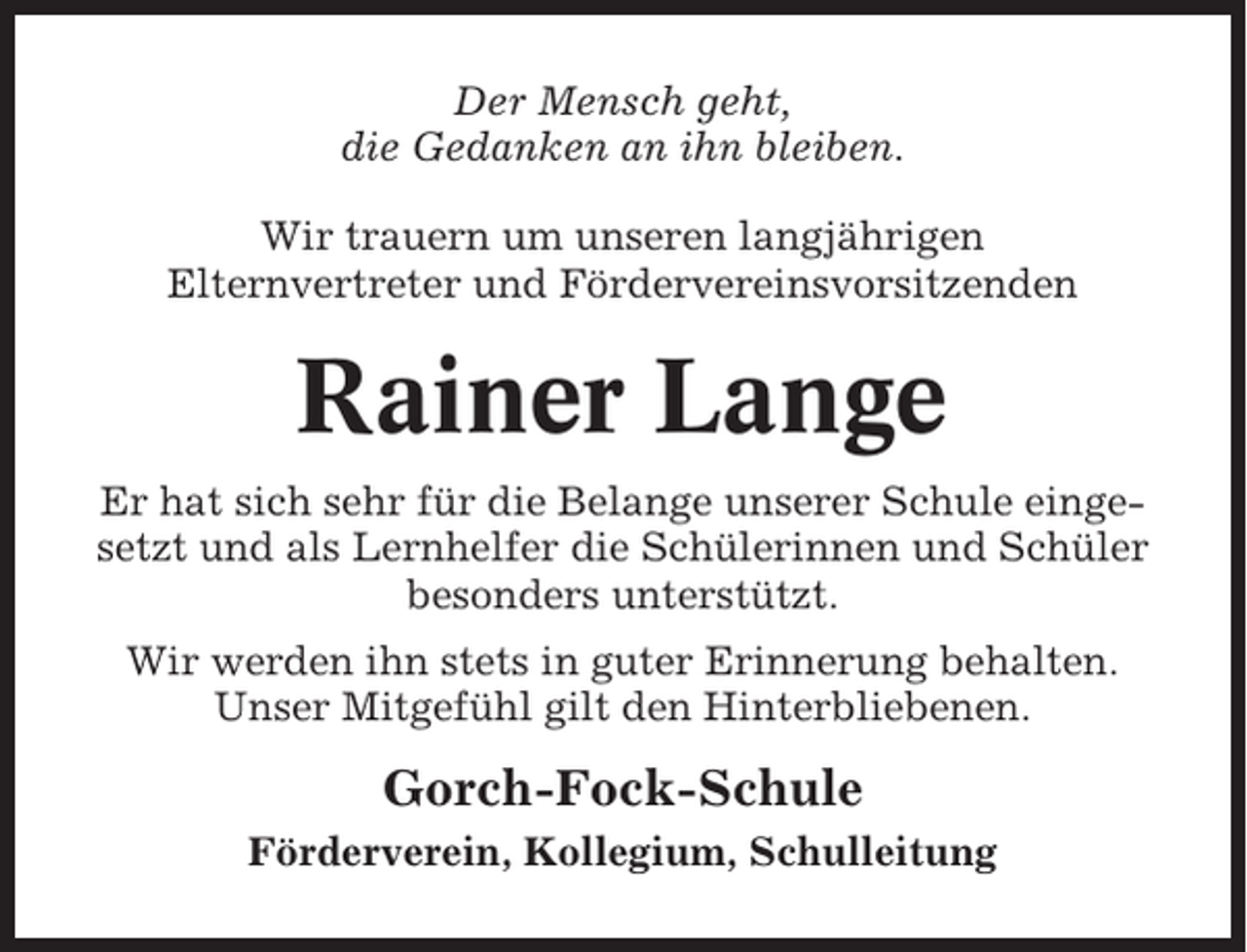 <p>Der Mensch geht,<br />die Gedanken an ihn bleiben.<br />Wir trauern um unseren langjährigen<br />Elternvertreter und Fördervereinsvorsitzenden</p><p>Rainer Lange<br />Er hat sich sehr für die Belange unserer Schule eingesetzt und als Lernhelfer die Schülerinnen und Schüler<br />besonders unterstützt.<br />Wir werden ihn stets in guter Erinnerung behalten.<br />Unser Mitgefühl gilt den Hinterbliebenen.</p><p>Gorch-Fock-Schule<br />Förderverein, Kollegium, Schulleitung</p>