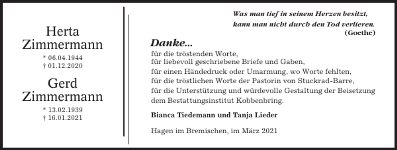<p>Herta<br />Zimmermann<br />* 06.04.1944<br />† 01.12.2020</p><p>Gerd<br />Zimmermann<br />* 13.02.1939<br />† 16.01.2021</p><p>Was man tief in seinem Herzen besitzt,<br />kann man nicht durch den Tod verlieren.<br />(Goethe)</p><p>Danke...<br />für die tröstenden Worte,<br />für liebevoll geschriebene Briefe und Gaben,<br />für einen Händedruck oder Umarmung, wo Worte fehlten,<br />für die tröstlichen Worte der Pastorin von Stuckrad-Barre,<br />für die Unterstützung und würdevolle Gestaltung der Beisetzung<br />dem Bestattungsinstitut Kobbenbring.<br />Bianca Tiedemann und Tanja Lieder<br />Hagen im Bremischen, im März 2021</p>