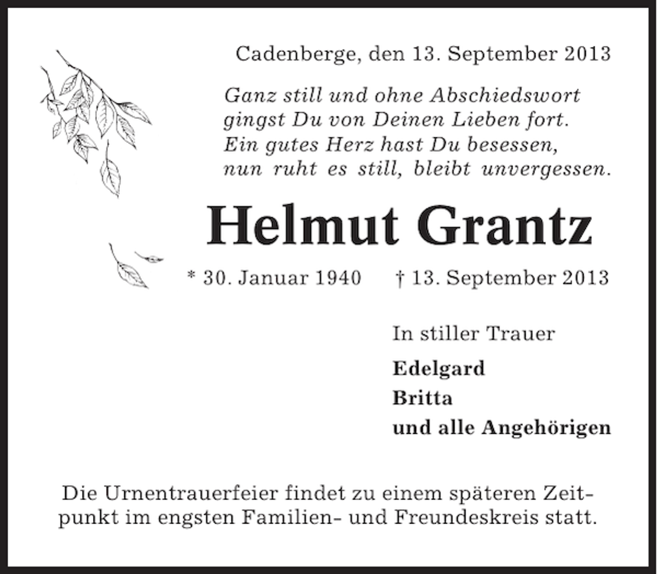 <p>Cadenberge, den 13. September 2013<br />Ganz still und ohne Abschiedswort<br />gingst Du von Deinen Lieben fort.<br />Ein gutes Herz hast Du besessen,<br />nun ruht es still, bleibt unvergessen.</p><p>Helmut Grantz<br />* 30. Januar 1940</p><p>† 13. September 2013<br />In stiller Trauer<br />Edelgard<br />Britta<br />und alle Angehörigen</p><p>Die Urnentrauerfeier findet zu einem späteren Zeitpunkt im engsten Familien- und Freundeskreis statt.</p>