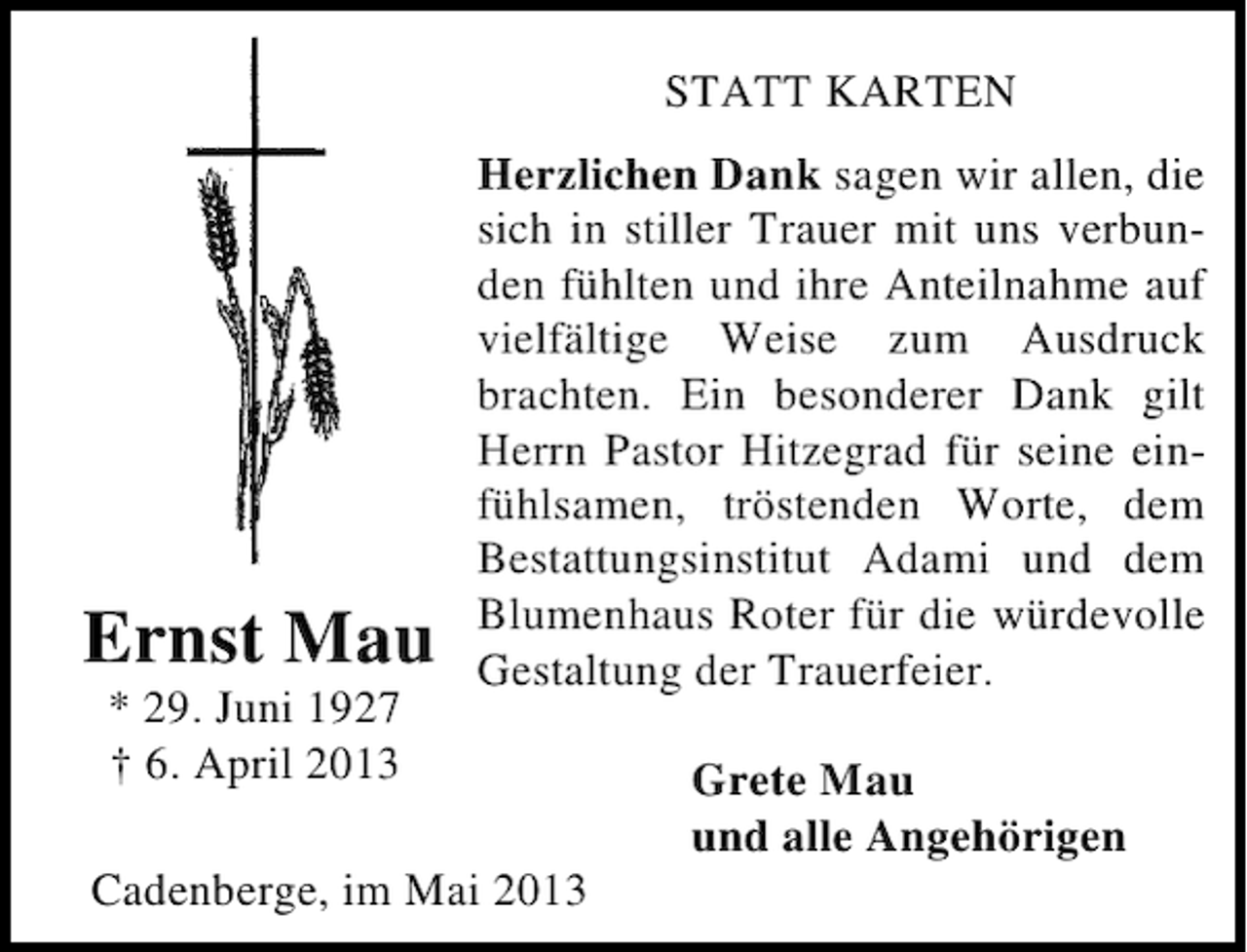 <p>STATT KARTEN</p><p>Ernst Mau<br />* 29. Juni 1927<br />† 6. April 2013</p><p>Herzlichen Dank sagen wir allen, die<br />sich in stiller Trauer mit uns verbunden fühlten und ihre Anteilnahme auf<br />vielfältige Weise zum Ausdruck<br />brachten. Ein besonderer Dank gilt<br />Herrn Pastor Hitzegrad für seine einfühlsamen, tröstenden Worte, dem<br />Bestattungsinstitut Adami und dem<br />Blumenhaus Roter für die würdevolle<br />Gestaltung der Trauerfeier.</p><p>Cadenberge, im Mai 2013</p><p>Grete Mau<br />und alle Angehörigen</p>