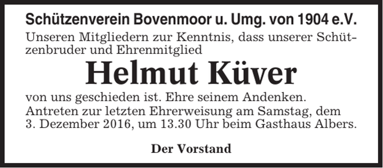 <p>Schützenverein Bovenmoor u. Umg. von 1904 e.V.<br />Unseren Mitgliedern zur Kenntnis, dass unserer Schützenbruder und Ehrenmitglied</p><p>Helmut Küver<br />von uns geschieden ist. Ehre seinem Andenken.<br />Antreten zur letzten Ehrerweisung am Samstag, dem<br />3. Dezember 2016, um 13.30 Uhr beim Gasthaus Albers.<br />Der Vorstand</p>