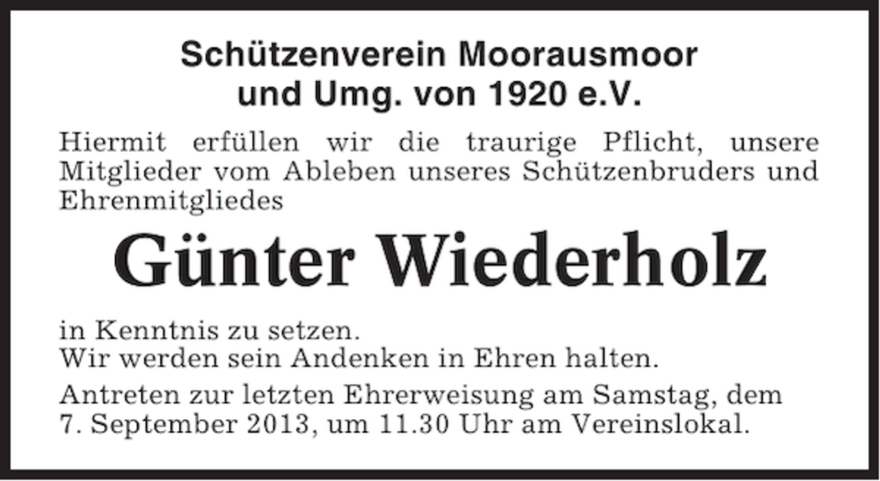 <p>Schützenverein Moorausmoor<br />und Umg. von 1920 e.V.<br />Hiermit erfüllen wir die traurige Pflicht, unsere<br />Mitglieder vom Ableben unseres Schützenbruders und<br />Ehrenmitgliedes</p><p>Günter Wiederholz<br />in Kenntnis zu setzen.<br />Wir werden sein Andenken in Ehren halten.<br />Antreten zur letzten Ehrerweisung am Samstag, dem<br />7. September 2013, um 11.30 Uhr am Vereinslokal.</p>