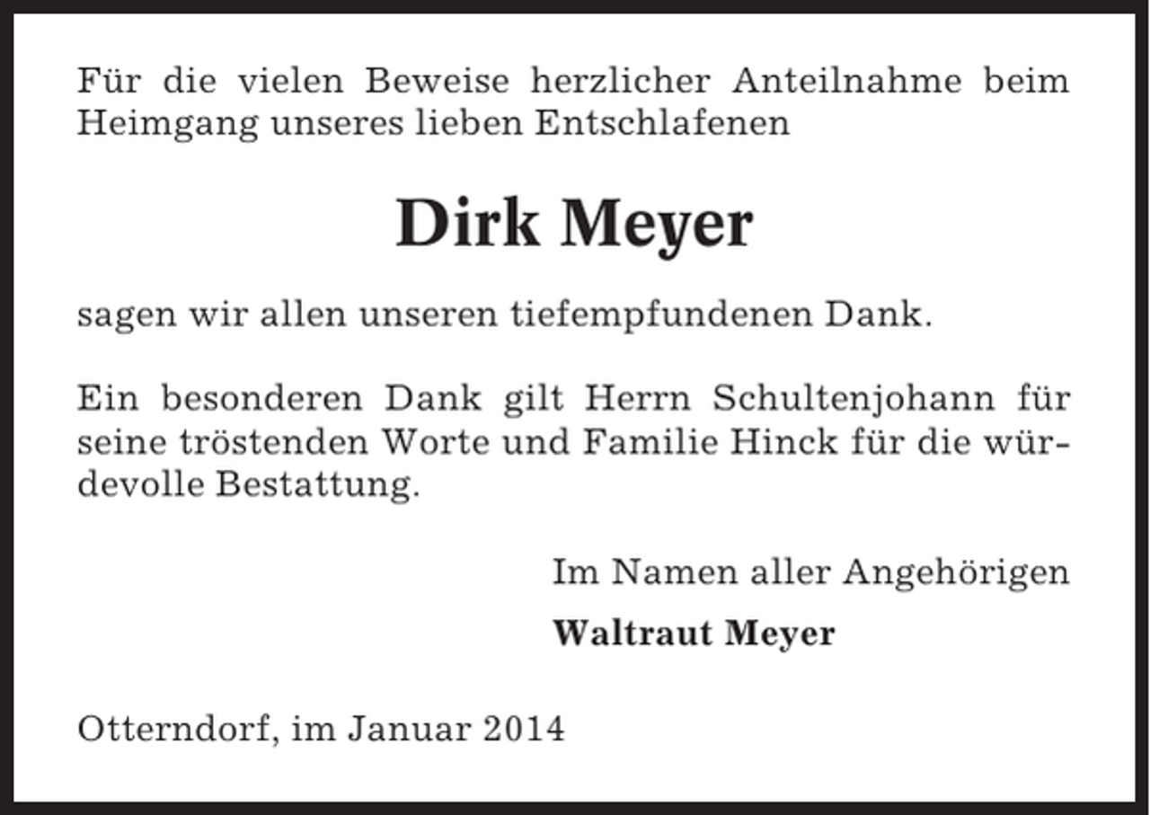 <p>Für die vielen Beweise herzlicher Anteilnahme beim<br />Heimgang unseres lieben Entschlafenen</p><p>Dirk Meyer<br />sagen wir allen unseren tiefempfundenen Dank.<br />Ein besonderen Dank gilt Herrn Schultenjohann für<br />seine tröstenden Worte und Familie Hinck für die würdevolle Bestattung.<br />Im Namen aller Angehörigen<br />Waltraut Meyer<br />Otterndorf, im Januar 2014</p>