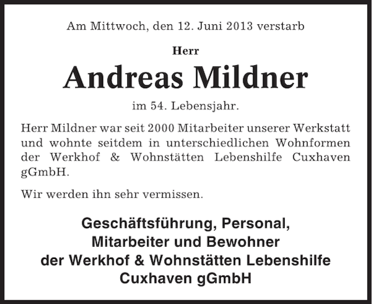 <p>Am Mittwoch, den 12. Juni 2013 verstarb<br />Herr</p><p>Andreas Mildner<br />im 54. Lebensjahr.<br />Herr Mildner war seit 2000 Mitarbeiter unserer Werkstatt<br />und wohnte seitdem in unterschiedlichen Wohnformen<br />der Werkhof &amp; Wohnstätten Lebenshilfe Cuxhaven<br />gGmbH.<br />Wir werden ihn sehr vermissen.</p><p>Geschäftsführung, Personal,<br />Mitarbeiter und Bewohner<br />der Werkhof &amp; Wohnstätten Lebenshilfe<br />Cuxhaven gGmbH</p>