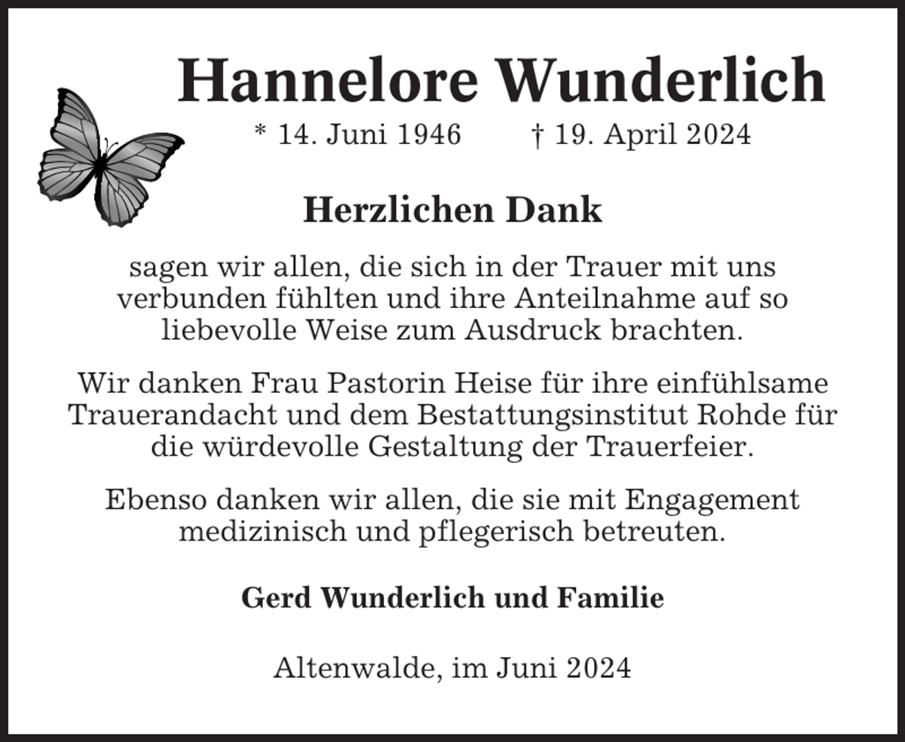 <p>Hannelore Wunderlich<br />* 14. Juni 1946</p><p>† 19. April 2024</p><p>Herzlichen Dank<br />sagen wir allen, die sich in der Trauer mit uns<br />verbunden fühlten und ihre Anteilnahme auf so<br />liebevolle Weise zum Ausdruck brachten.<br />Wir danken Frau Pastorin Heise für ihre einfühlsame<br />Trauerandacht und dem Bestattungsinstitut Rohde für<br />die würdevolle Gestaltung der Trauerfeier.<br />Ebenso danken wir allen, die sie mit Engagement<br />medizinisch und pflegerisch betreuten.<br />Gerd Wunderlich und Familie<br />Altenwalde, im Juni 2024</p>