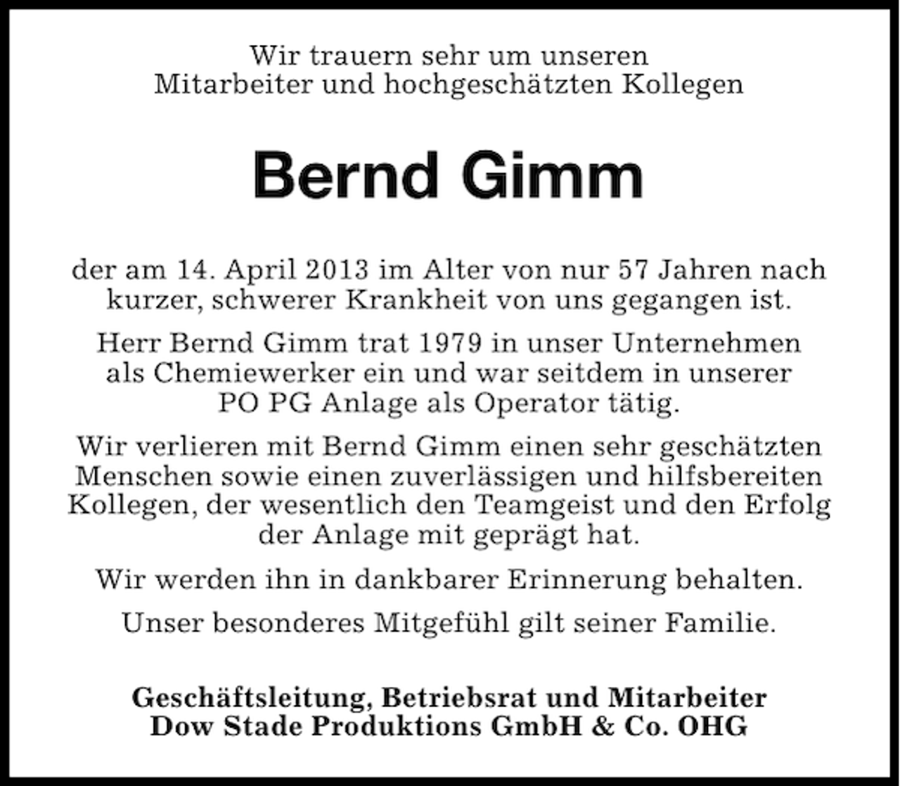 <p>Wir trauern sehr um unseren<br />Mitarbeiter und hochgeschätzten Kollegen</p><p>Bernd Gimm<br />der am 14. April 2013 im Alter von nur 57 Jahren nach<br />kurzer, schwerer Krankheit von uns gegangen ist.<br />Herr Bernd Gimm trat 1979 in unser Unternehmen<br />als Chemiewerker ein und war seitdem in unserer<br />PO PG Anlage als Operator tätig.<br />Wir verlieren mit Bernd Gimm einen sehr geschätzten<br />Menschen sowie einen zuverlässigen und hilfsbereiten<br />Kollegen, der wesentlich den Teamgeist und den Erfolg<br />der Anlage mit geprägt hat.<br />Wir werden ihn in dankbarer Erinnerung behalten.<br />Unser besonderes Mitgefühl gilt seiner Familie.<br />Geschäftsleitung, Betriebsrat und Mitarbeiter<br />Dow Stade Produktions GmbH &amp; Co. OHG</p>