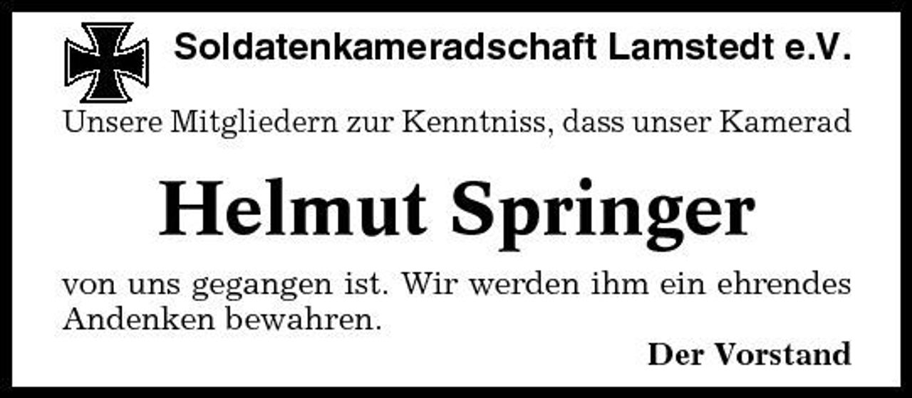 <p>Soldatenkameradschaft Lamstedt e.V.<br />Unsere Mitgliedern zur Kenntniss, dass unser Kamerad</p><p>Helmut Springer<br />von uns gegangen ist. Wir werden ihm ein ehrendes Andenken bewahren. Der Vorstand</p>