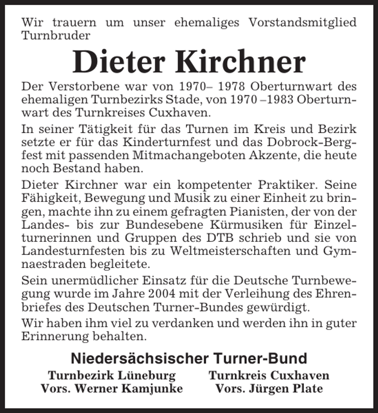 <p>Wir trauern um unser ehemaliges Vorstandsmitglied<br />Turnbruder</p><p>Dieter Kirchner<br />Der Verstorbene war von 1970– 1978 Oberturnwart des<br />ehemaligen Turnbezirks Stade, von 1970 –1983 Oberturnwart des Turnkreises Cuxhaven.<br />In seiner Tätigkeit für das Turnen im Kreis und Bezirk<br />setzte er für das Kinderturnfest und das Dobrock-Bergfest mit passenden Mitmachangeboten Akzente, die heute<br />noch Bestand haben.<br />Dieter Kirchner war ein kompetenter Praktiker. Seine<br />Fähigkeit, Bewegung und Musik zu einer Einheit zu bringen, machte ihn zu einem gefragten Pianisten, der von der<br />Landes- bis zur Bundesebene Kürmusiken für Einzelturnerinnen und Gruppen des DTB schrieb und sie von<br />Landesturnfesten bis zu Weltmeisterschaften und Gymnaestraden begleitete.<br />Sein unermüdlicher Einsatz für die Deutsche Turnbewegung wurde im Jahre 2004 mit der Verleihung des Ehrenbriefes des Deutschen Turner-Bundes gewürdigt.<br />Wir haben ihm viel zu verdanken und werden ihn in guter<br />Erinnerung behalten.</p><p>Niedersächsischer Turner-Bund<br />Turnbezirk Lüneburg<br />Vors. Werner Kamjunke</p><p>Turnkreis Cuxhaven<br />Vors. Jürgen Plate</p>