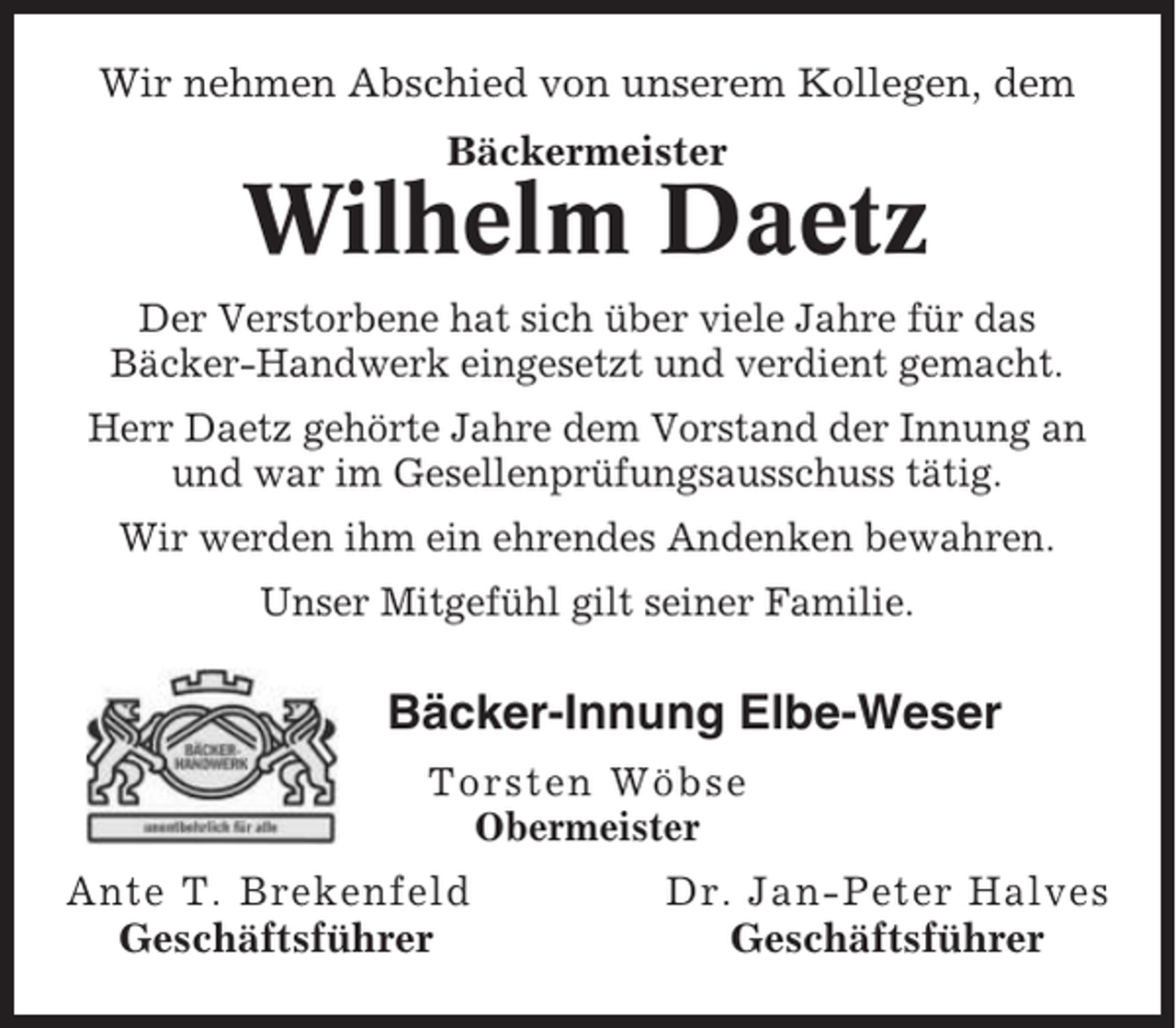 <p>Wir nehmen Abschied von unserem Kollegen, dem<br />Bäckermeister</p><p>Wilhelm Daetz<br />Der Verstorbene hat sich über viele Jahre für das<br />Bäcker-Handwerk eingesetzt und verdient gemacht.<br />Herr Daetz gehörte Jahre dem Vorstand der Innung an<br />und war im Gesellenprüfungsausschuss tätig.<br />Wir werden ihm ein ehrendes Andenken bewahren.<br />Unser Mitgefühl gilt seiner Familie.</p><p>Bäcker-Innung Elbe-Weser<br />Torsten Wöbse<br />Obermeister</p><p>Ante T. Brekenfeld<br />Geschäftsführer</p><p>Dr. Jan-Peter Halves<br />Geschäftsführer</p>