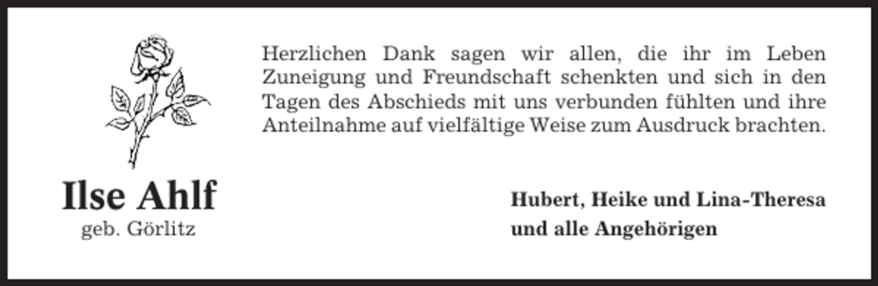<p>Herzlichen Dank sagen wir allen, die ihr im Leben<br />Zuneigung und Freundschaft schenkten und sich in den<br />Tagen des Abschieds mit uns verbunden fühlten und ihre<br />Anteilnahme auf vielfältige Weise zum Ausdruck brachten.</p><p>Ilse Ahlf<br />geb. Görlitz</p><p>Hubert, Heike und Lina-Theresa<br />und alle Angehörigen</p>