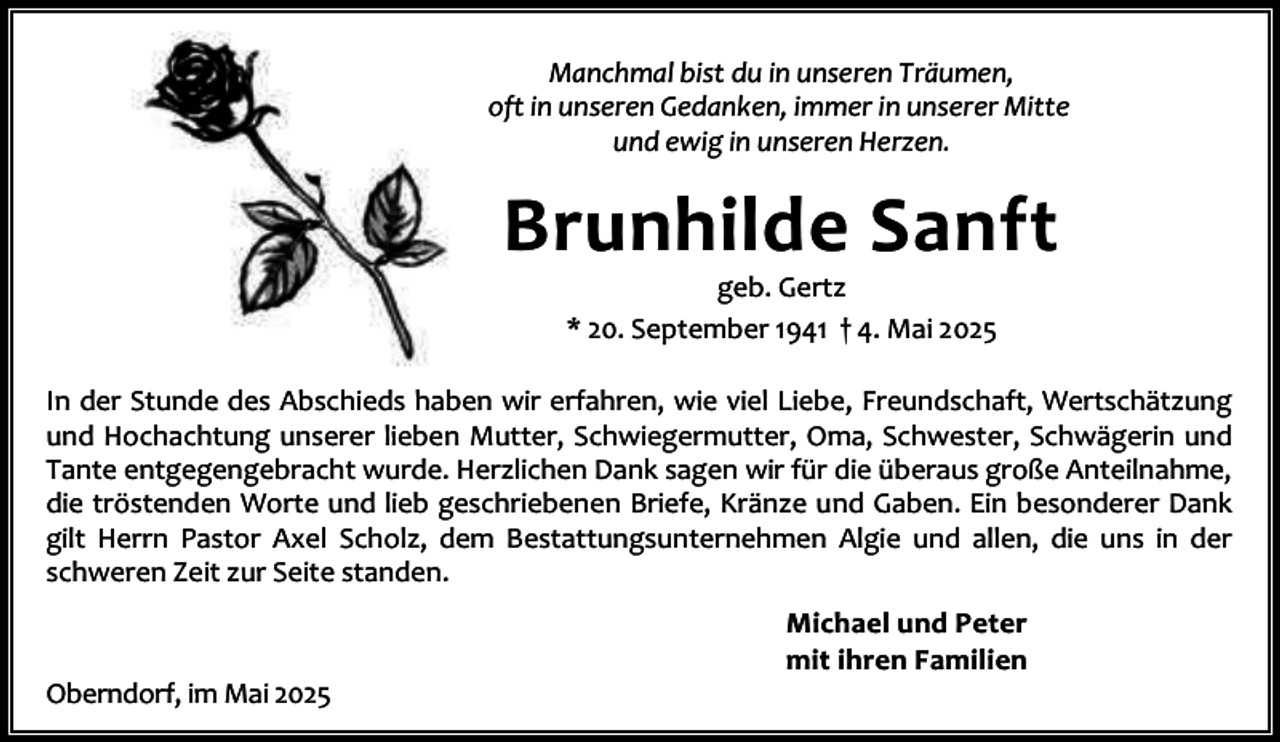 <p>Manchmal bist du in unseren Träumen,<br />oft in unseren Gedanken, immer in unserer Mitte<br />und ewig in unseren Herzen.</p><p>Brunhilde Sanft<br />geb. Gertz<br />* 20. September 1941 † 4. Mai 2025</p><p>In der Stunde des Abschieds haben wir erfahren, wie viel Liebe, Freundschaft, Wertschätzung<br />und Hochachtung unserer lieben Mutter, Schwiegermutter, Oma, Schwester, Schwägerin und<br />Tante entgegengebracht wurde. Herzlichen Dank sagen wir für die überaus große Anteilnahme,<br />die tröstenden Worte und lieb geschriebenen Briefe, Kränze und Gaben. Ein besonderer Dank<br />gilt Herrn Pastor Axel Scholz, dem Bestattungsunternehmen Algie und allen, die uns in der<br />schweren Zeit zur Seite standen.</p><p>Oberndorf, im Mai 2025</p><p>Michael und Peter<br />mit ihren Familien</p>