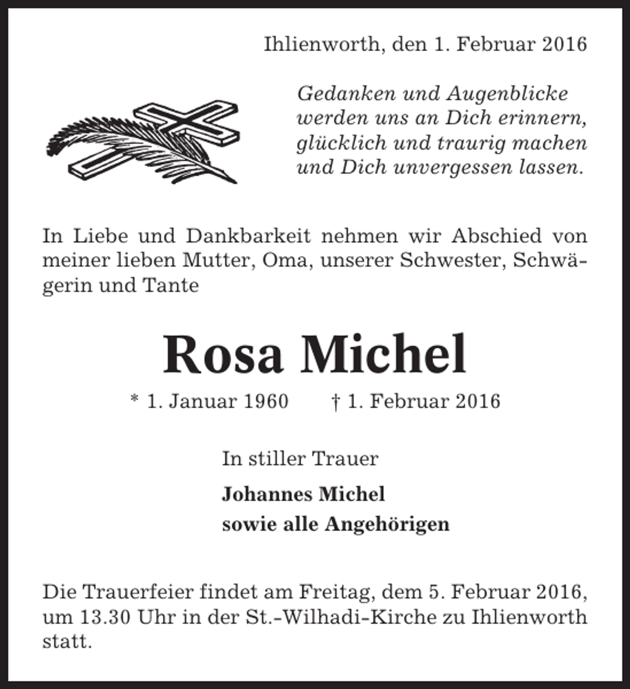 <p>Ihlienworth, den 1. Februar 2016<br />Gedanken und Augenblicke<br />werden uns an Dich erinnern,<br />glücklich und traurig machen<br />und Dich unvergessen lassen.<br />In Liebe und Dankbarkeit nehmen wir Abschied von<br />meiner lieben Mutter, Oma, unserer Schwester, Schwägerin und Tante</p><p>Rosa Michel<br />* 1. Januar 1960</p><p>† 1. Februar 2016</p><p>In stiller Trauer<br />Johannes Michel<br />sowie alle Angehörigen<br />Die Trauerfeier findet am Freitag, dem 5. Februar 2016,<br />um 13.30 Uhr in der St.-Wilhadi-Kirche zu Ihlienworth<br />statt.</p>