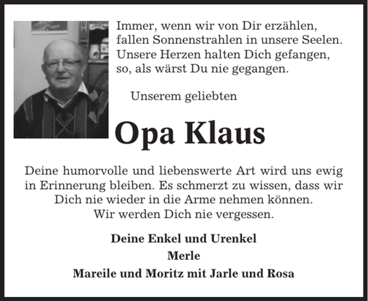 <p>Immer, wenn wir von Dir erzählen,<br />fallen Sonnenstrahlen in unsere Seelen.<br />Unsere Herzen halten Dich gefangen,<br />so, als wärst Du nie gegangen.<br />Unserem geliebten</p><p>Opa Klaus<br />Deine humorvolle und liebenswerte Art wird uns ewig<br />in Erinnerung bleiben. Es schmerzt zu wissen, dass wir<br />Dich nie wieder in die Arme nehmen können.<br />Wir werden Dich nie vergessen.<br />Deine Enkel und Urenkel<br />Merle<br />Mareile und Moritz mit Jarle und Rosa</p>