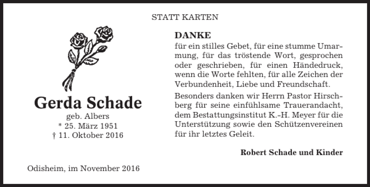 <p>STATT KARTEN</p><p>DANKE</p><p>Gerda Schade<br />geb. Albers<br />* 25. März 1951<br />† 11. Oktober 2016</p><p>für ein stilles Gebet, für eine stumme Umarmung, für das tröstende Wort, gesprochen<br />oder geschrieben, für einen Händedruck,<br />wenn die Worte fehlten, für alle Zeichen der<br />Verbundenheit, Liebe und Freundschaft.<br />Besonders danken wir Herrn Pastor Hirschberg für seine einfühlsame Trauerandacht,<br />dem Bestattungsinstitut K.-H. Meyer für die<br />Unterstützung sowie den Schützenvereinen<br />für ihr letztes Geleit.<br />Robert Schade und Kinder</p><p>Odisheim, im November 2016</p>