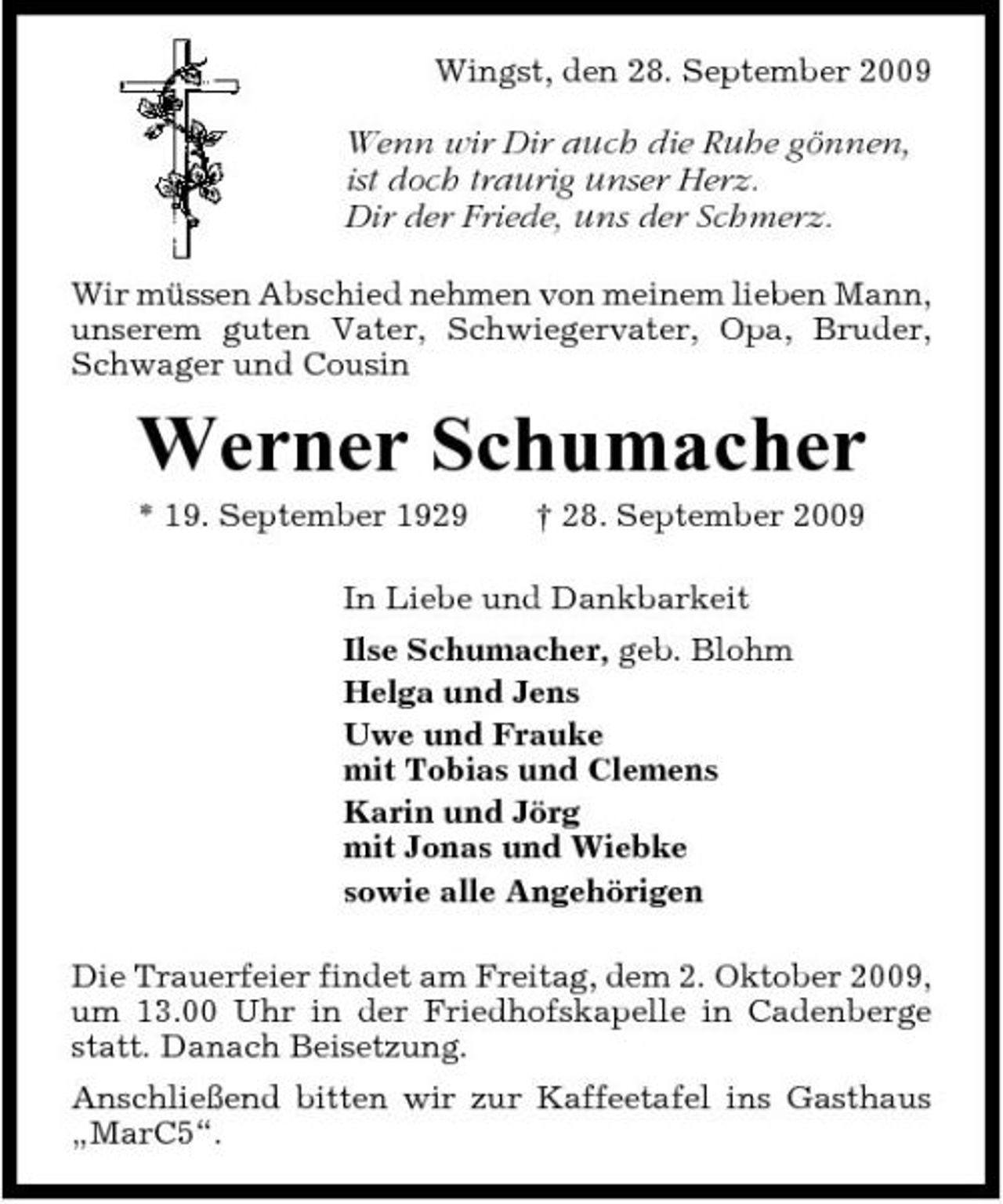 <p>Wingst, den 28. September 2009</p>
<p>Wenn wir Dir auch die Ruhe gönnen, ist doch traurig unser Herz. Dir der Friede, uns der Schmerz.<br />Wir müssen Abschied nehmen von meinem lieben Mann, unserem guten Vater, Schwiegervater, Opa, Bruder, Schwager und Cousin</p>
<p>Werner Schumacher<br />* 19. September 1929 † 28. September 2009 In Liebe und Dankbarkeit Ilse Schumacher, geb. Blohm Helga und Jens Uwe und Frauke mit Tobias und Clemens Karin und Jörg mit Jonas und Wiebke sowie alle Angehörigen Die Trauerfeier findet am Freitag, dem 2. Oktober 2009, um 13.00 Uhr in der Friedhofskapelle in Cadenberge statt. Danach Beisetzung. Anschließend bitten wir zur Kaffeetafel ins Gasthaus „MarC5“.</p>