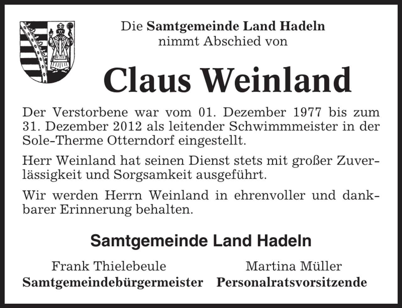 <p>Die Samtgemeinde Land Hadeln<br />nimmt Abschied von</p><p>Claus Weinland<br />Der Verstorbene war vom 01. Dezember 1977 bis zum<br />31. Dezember 2012 als leitender Schwimmmeister in der<br />Sole-Therme Otterndorf eingestellt.<br />Herr Weinland hat seinen Dienst stets mit großer Zuverlässigkeit und Sorgsamkeit ausgeführt.<br />Wir werden Herrn Weinland in ehrenvoller und dankbarer Erinnerung behalten.</p><p>Samtgemeinde Land Hadeln<br />Frank Thielebeule<br />Samtgemeindebürgermeister</p><p>Martina Müller<br />Personalratsvorsitzende</p>