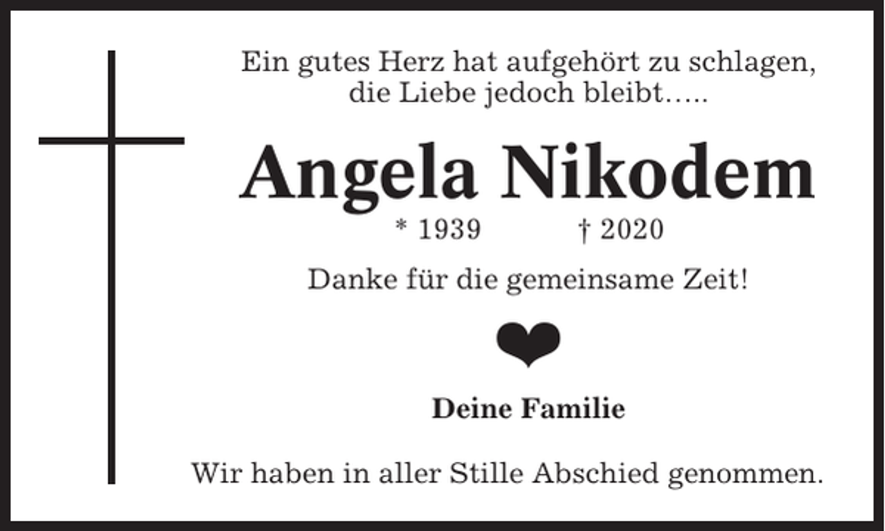 <p>Ein gutes Herz hat aufgehört zu schlagen,<br />die Liebe jedoch bleibt…..</p><p>Angela Nikodem<br />* 1939</p><p>† 2020</p><p>Danke für die gemeinsame Zeit!</p><p>❤<br />Deine Familie<br />Wir haben in aller Stille Abschied genommen.</p>