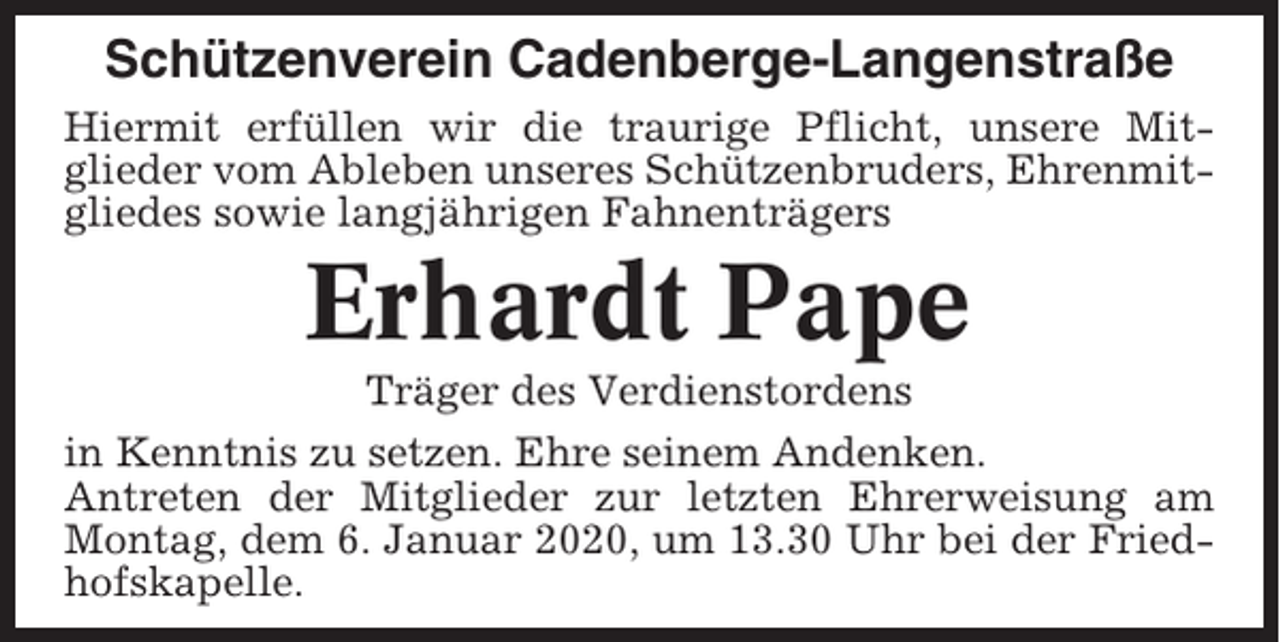 <p>Schützenverein Cadenberge-Langenstraße<br />Hiermit erfüllen wir die traurige Pflicht, unsere Mitglieder vom Ableben unseres Schützenbruders, Ehrenmitgliedes sowie langjährigen Fahnenträgers</p><p>Erhardt Pape<br />Träger des Verdienstordens<br />in Kenntnis zu setzen. Ehre seinem Andenken.<br />Antreten der Mitglieder zur letzten Ehrerweisung am<br />Montag, dem 6. Januar 2020, um 13.30 Uhr bei der Friedhofskapelle.</p>