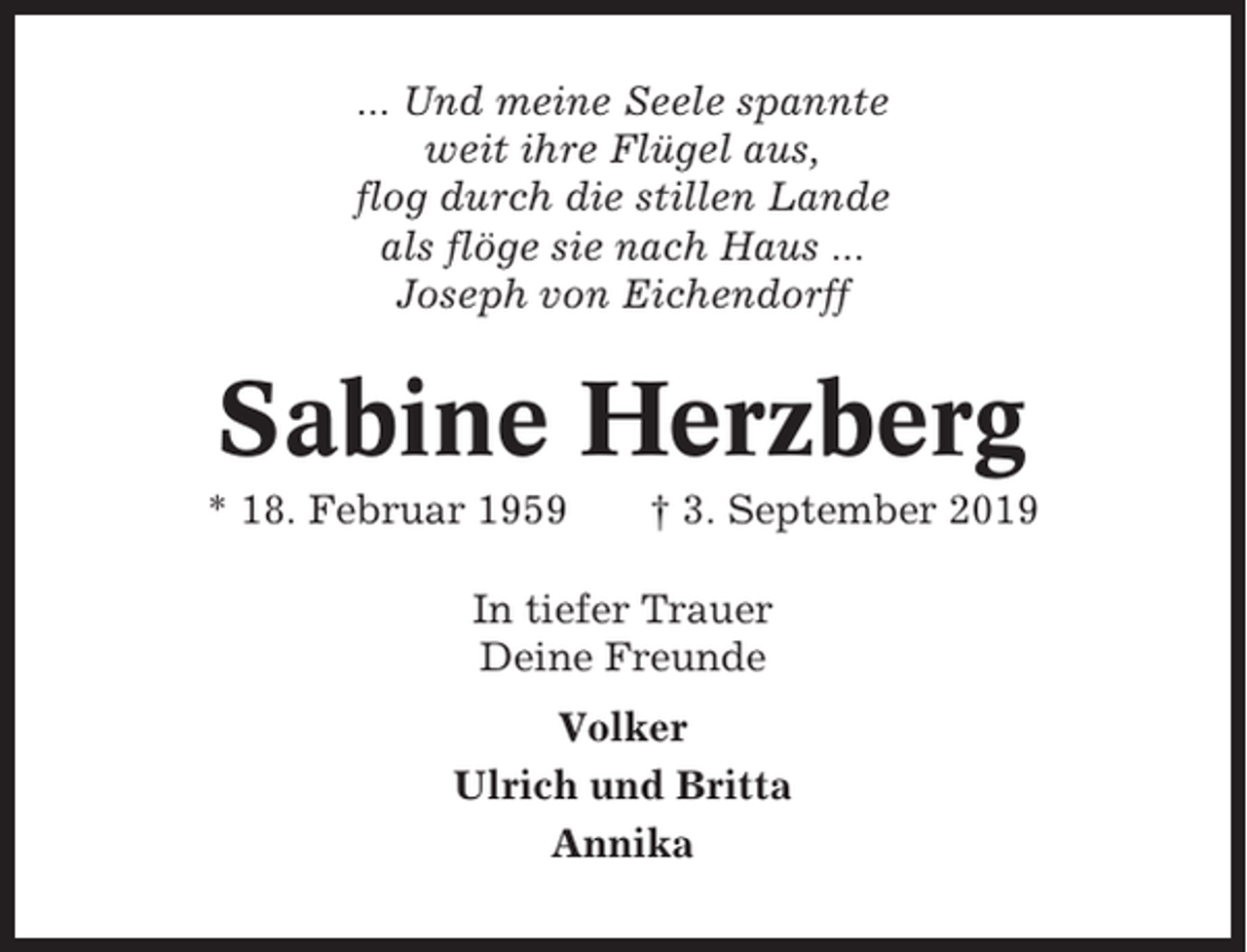 <p>... Und meine Seele spannte<br />weit ihre Flügel aus,<br />flog durch die stillen Lande<br />als flöge sie nach Haus ...<br />Joseph von Eichendorff</p><p>Sabine Herzberg<br />* 18. Februar 1959</p><p>† 3. September 2019</p><p>In tiefer Trauer<br />Deine Freunde<br />Volker<br />Ulrich und Britta<br />Annika</p>