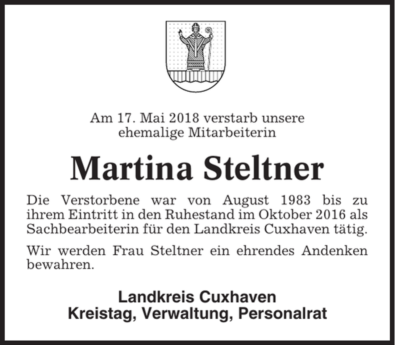 <p>Am 17. Mai 2018 verstarb unsere<br />ehemalige Mitarbeiterin</p><p>Martina Steltner<br />Die Verstorbene war von August 1983 bis zu<br />ihrem Eintritt in den Ruhestand im Oktober 2016 als<br />Sachbearbeiterin für den Landkreis Cuxhaven tätig.<br />Wir werden Frau Steltner ein ehrendes Andenken<br />bewahren.</p><p>Landkreis Cuxhaven<br />Kreistag, Verwaltung, Personalrat</p>