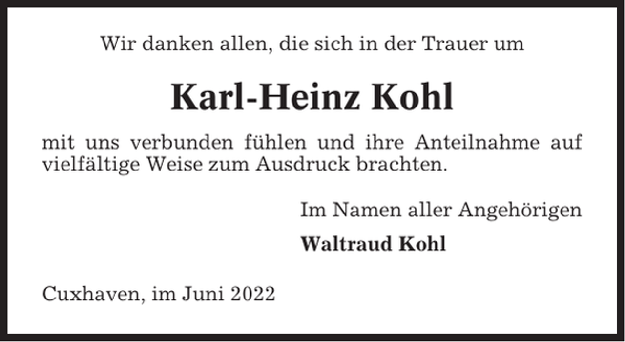 <p>Wir danken allen, die sich in der Trauer um</p><p>Karl-Heinz Kohl<br />mit uns verbunden fühlen und ihre Anteilnahme auf<br />vielfältige Weise zum Ausdruck brachten.<br />Im Namen aller Angehörigen<br />Waltraud Kohl<br />Cuxhaven, im Juni 2022</p>