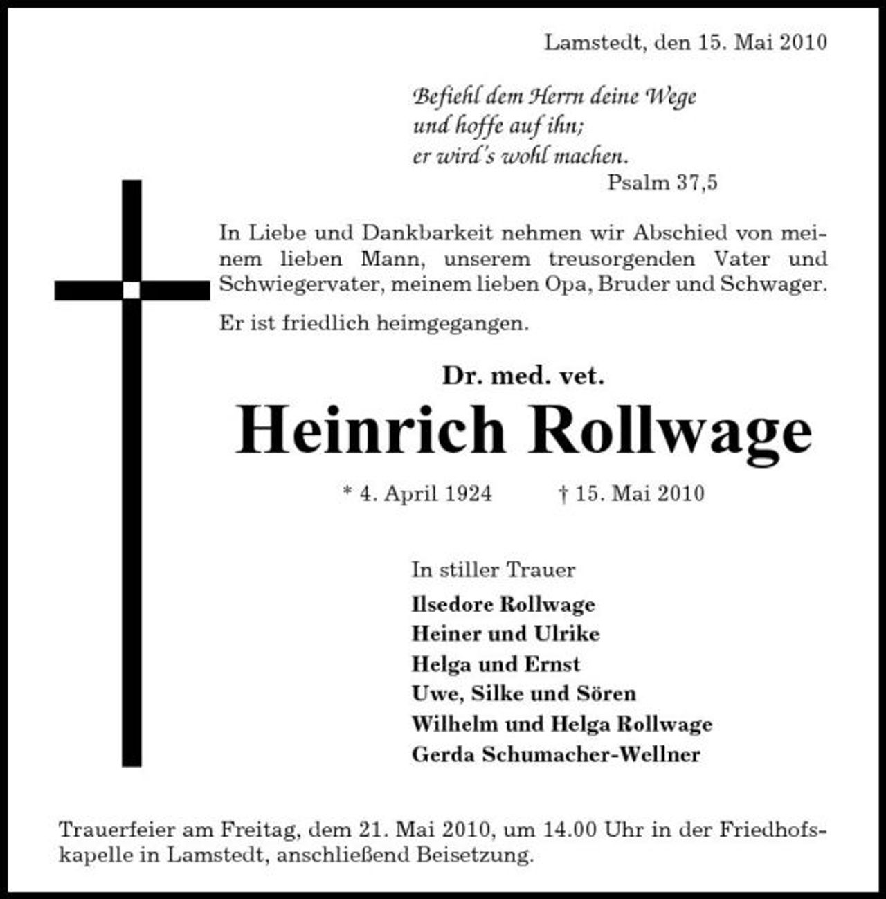 <p>Lamstedt, den 15. Mai 2010</p><p>Befiehl dem Herrn deine Wege und hoffe auf ihn; er wird’s wohl machen.<br />Psalm 37,5 In Liebe und Dankbarkeit nehmen wir Abschied von meinem lieben Mann, unserem treusorgenden Vater und Schwiegervater, meinem lieben Opa, Bruder und Schwager. Er ist friedlich heimgegangen.</p><p>Dr. med. vet.</p><p>Heinrich Rollwage<br />* 4. April 1924 † 15. Mai 2010 In stiller Trauer Ilsedore Rollwage Heiner und Ulrike Helga und Ernst Uwe, Silke und Sören Wilhelm und Helga Rollwage Gerda Schumacher-Wellner</p><p>Trauerfeier am Freitag, dem 21. Mai 2010, um 14.00 Uhr in der Friedhofskapelle in Lamstedt, anschließend Beisetzung.</p>