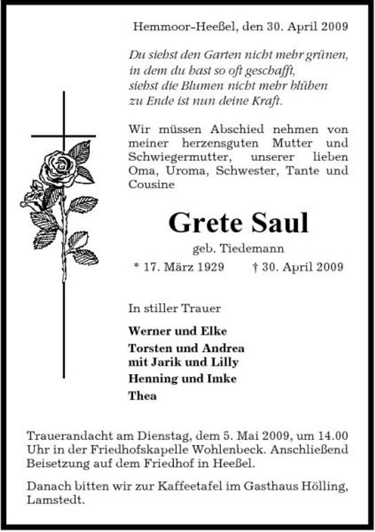 <p>Hemmoor-Heeßel, den 30. April 2009</p><p>Du siehst den Garten nicht mehr grünen, in dem du hast so oft geschafft, siehst die Blumen nicht mehr blühen zu Ende ist nun deine Kraft.<br />Wir müssen Abschied nehmen von meiner herzensguten Mutter und Schwiegermutter, unserer lieben Oma, Uroma, Schwester, Tante und Cousine</p><p>Grete Saul<br />geb. Tiedemann * 17. März 1929 In stiller Trauer Werner und Elke Torsten und Andrea mit Jarik und Lilly Henning und Imke Thea Trauerandacht am Dienstag, dem 5. Mai 2009, um 14.00 Uhr in der Friedhofskapelle Wohlenbeck. Anschließend Beisetzung auf dem Friedhof in Heeßel. Danach bitten wir zur Kaffeetafel im Gasthaus Hölling, Lamstedt. † 30. April 2009</p>