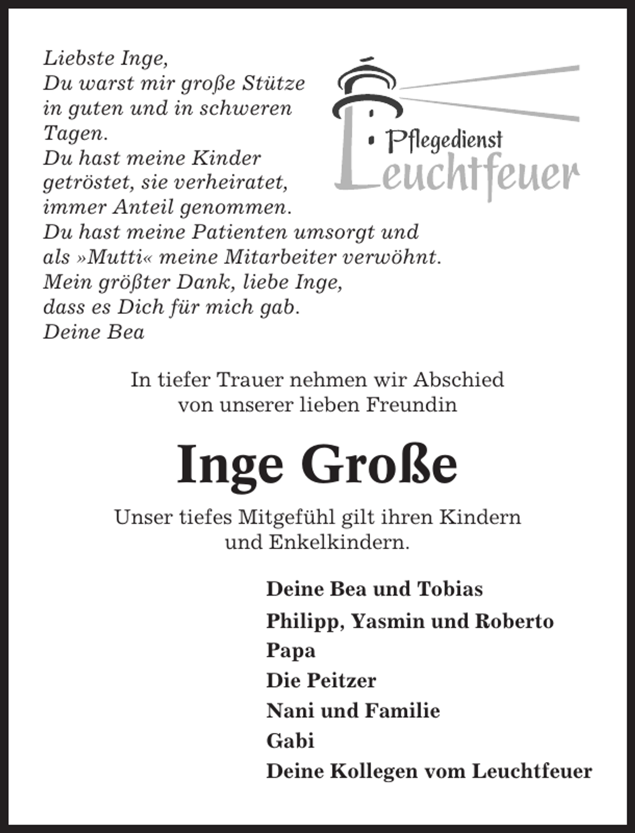 <p>Liebste Inge,<br />Du warst mir große Stütze<br />in guten und in schweren<br />Tagen.<br />Du hast meine Kinder<br />getröstet, sie verheiratet,<br />immer Anteil genommen.<br />Du hast meine Patienten umsorgt und<br />als »Mutti« meine Mitarbeiter verwöhnt.<br />Mein größter Dank, liebe Inge,<br />dass es Dich für mich gab.<br />Deine Bea<br />In tiefer Trauer nehmen wir Abschied<br />von unserer lieben Freundin</p><p>Inge Große<br />Unser tiefes Mitgefühl gilt ihren Kindern<br />und Enkelkindern.<br />Deine Bea und Tobias<br />Philipp, Yasmin und Roberto<br />Papa<br />Die Peitzer<br />Nani und Familie<br />Gabi<br />Deine Kollegen vom Leuchtfeuer</p>