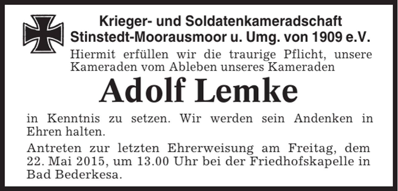 <p>Krieger- und Soldatenkameradschaft<br />Stinstedt-Moorausmoor u. Umg. von 1909 e.V.<br />Hiermit erfüllen wir die traurige Pflicht, unsere<br />Kameraden vom Ableben unseres Kameraden</p><p>Adolf Lemke<br />in Kenntnis zu setzen. Wir werden sein Andenken in<br />Ehren halten.<br />Antreten zur letzten Ehrerweisung am Freitag, dem<br />22. Mai 2015, um 13.00 Uhr bei der Friedhofskapelle in<br />Bad Bederkesa.</p>