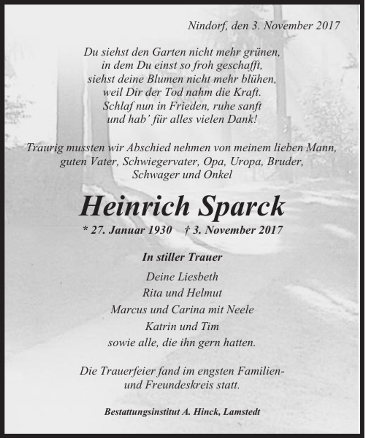 <p>Nindorf, den 3. November 2017<br />Du siehst den Garten nicht mehr grünen,<br />in dem Du einst so froh geschafft,<br />siehst deine Blumen nicht mehr blühen,<br />weil Dir der Tod nahm die Kraft.<br />Schlaf nun in Frieden, ruhe sanft<br />und hab’ für alles vielen Dank!<br />Traurig mussten wir Abschied nehmen von meinem lieben Mann,<br />guten Vater, Schwiegervater, Opa, Uropa, Bruder,<br />Schwager und Onkel</p><p>Heinrich Sparck<br />* 27. Januar 1930</p><p>† 3. November 2017</p><p>In stiller Trauer<br />Deine Liesbeth<br />Rita und Helmut<br />Marcus und Carina mit Neele<br />Katrin und Tim<br />sowie alle, die ihn gern hatten.<br />Die Trauerfeier fand im engsten Familienund Freundeskreis statt.<br />Bestattungsinstitut A. Hinck, Lamstedt</p>