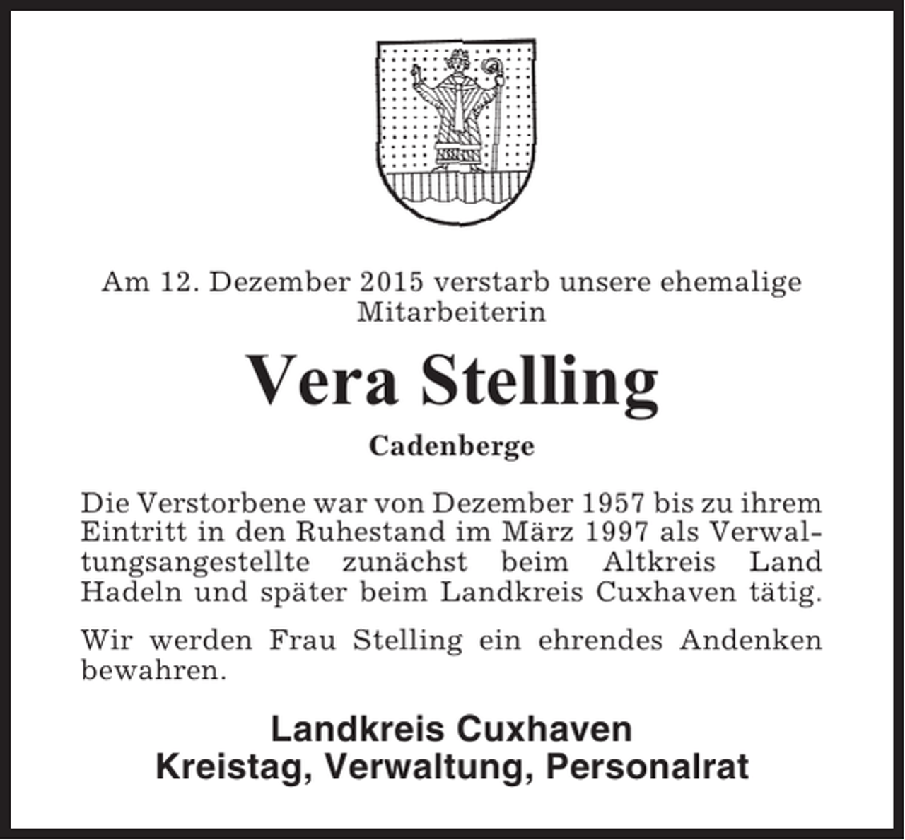 <p>Am 12. Dezember 2015 verstarb unsere ehemalige<br />Mitarbeiterin</p><p>Vera Stelling<br />Cadenberge<br />Die Verstorbene war von Dezember 1957 bis zu ihrem<br />Eintritt in den Ruhestand im März 1997 als Verwaltungsangestellte zunächst beim Altkreis Land<br />Hadeln und später beim Landkreis Cuxhaven tätig.<br />Wir werden Frau Stelling ein ehrendes Andenken<br />bewahren.</p><p>Landkreis Cuxhaven<br />Kreistag, Verwaltung, Personalrat</p>