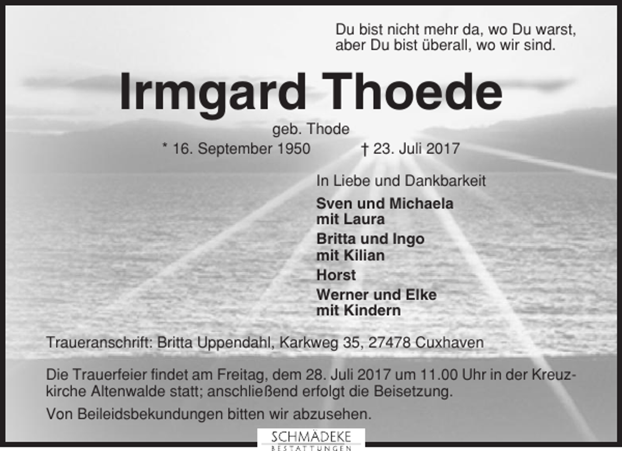 <p>Du bist nicht mehr da, wo Du warst,<br />aber Du bist überall, wo wir sind.</p><p>Irmgard Thoede<br />geb. Thode<br />* 16. September 1950<br />† 23. Juli 2017<br />In Liebe und Dankbarkeit<br />Sven und Michaela<br />mit Laura<br />Britta und Ingo<br />mit Kilian<br />Horst<br />Werner und Elke<br />mit Kindern<br />Traueranschrift: Britta Uppendahl, Karkweg 35, 27478 Cuxhaven<br />Die Trauerfeier findet am Freitag, dem 28. Juli 2017 um 11.00 Uhr in der Kreuzkirche Altenwalde statt; anschließend erfolgt die Beisetzung.<br />Von Beileidsbekundungen bitten wir abzusehen.</p>