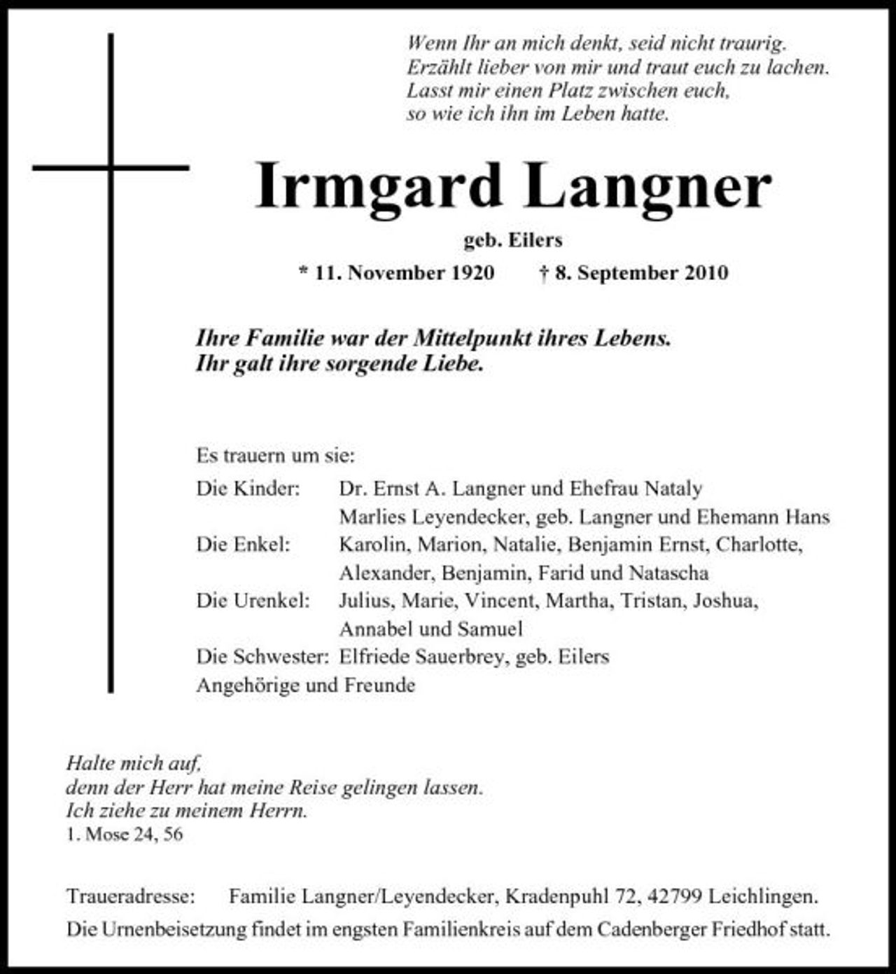 <p>Wenn Ihr an mich denkt, seid nicht traurig. Erzählt lieber von mir und traut euch zu lachen. Lasst mir einen Platz zwischen euch, so wie ich ihn im Leben hatte.</p><p>Irmgard Langner<br />geb. Eilers * 11. November 1920 † 8. September 2010</p><p>Ihre Familie war der Mittelpunkt ihres Lebens. Ihr galt ihre sorgende Liebe.</p><p>Es trauern um sie: Die Kinder: Dr. Ernst A. Langner und Ehefrau Nataly Marlies Leyendecker, geb. Langner und Ehemann Hans Die Enkel: Karolin, Marion, Natalie, Benjamin Ernst, Charlotte, Alexander, Benjamin, Farid und Natascha Die Urenkel: Julius, Marie, Vincent, Martha, Tristan, Joshua, Annabel und Samuel Die Schwester: Elfriede Sauerbrey, geb. Eilers Angehörige und Freunde</p><p>Halte mich auf, denn der Herr hat meine Reise gelingen lassen. Ich ziehe zu meinem Herrn.<br />1. Mose 24, 56</p><p>Traueradresse: Familie Langner/Leyendecker, Kradenpuhl 72, 42799 Leichlingen. Die Urnenbeisetzung findet im engsten Familienkreis auf dem Cadenberger Friedhof statt.</p>