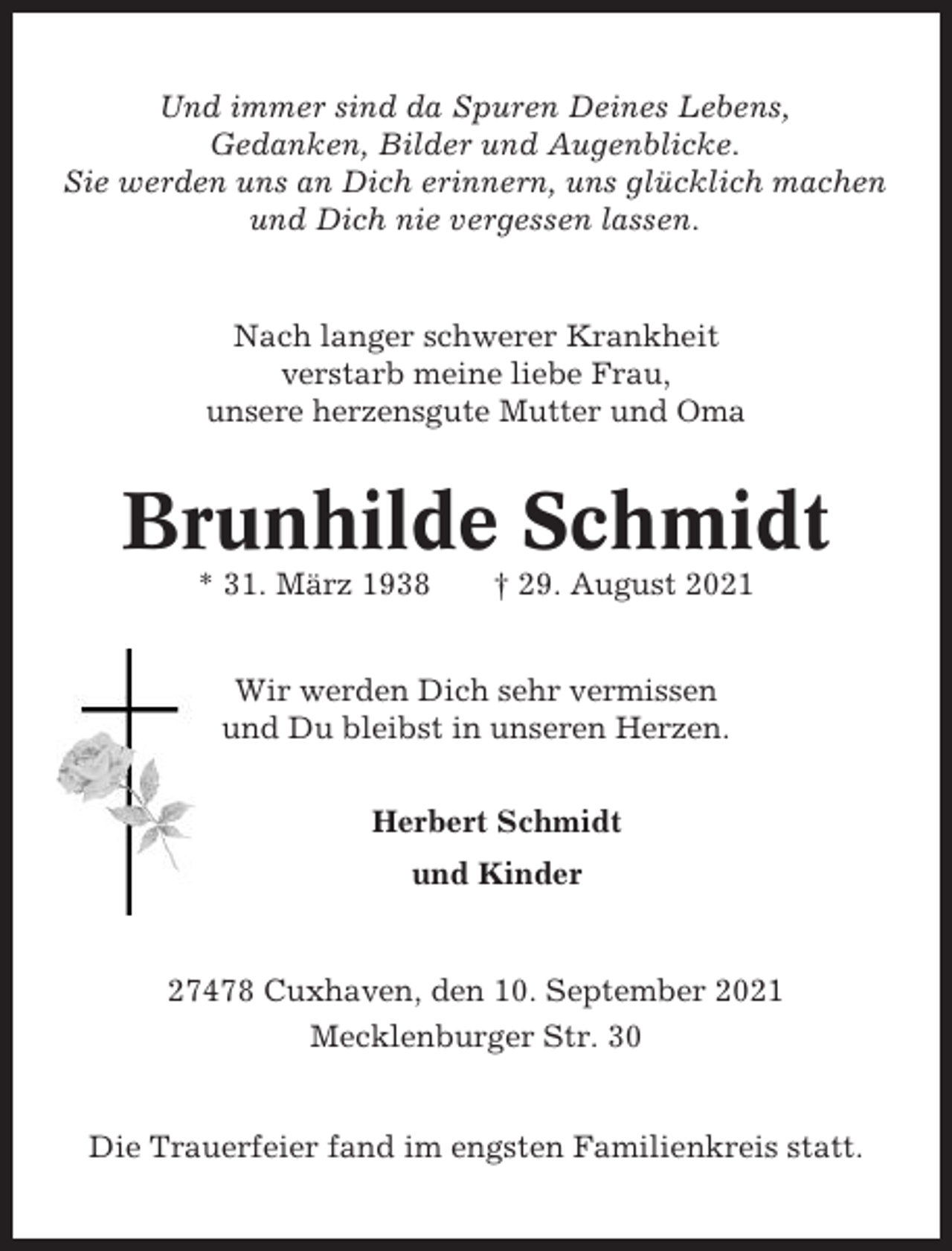 <p>Und immer sind da Spuren Deines Lebens,<br />Gedanken, Bilder und Augenblicke.<br />Sie werden uns an Dich erinnern, uns glücklich machen<br />und Dich nie vergessen lassen.</p><p>Nach langer schwerer Krankheit<br />verstarb meine liebe Frau,<br />unsere herzensgute Mutter und Oma</p><p>Brunhilde Schmidt<br />* 31. März 1938</p><p>† 29. August 2021</p><p>Wir werden Dich sehr vermissen<br />und Du bleibst in unseren Herzen.<br />Herbert Schmidt<br />und Kinder</p><p>27478 Cuxhaven, den 10. September 2021<br />Mecklenburger Str. 30</p><p>Die Trauerfeier fand im engsten Familienkreis statt.</p>