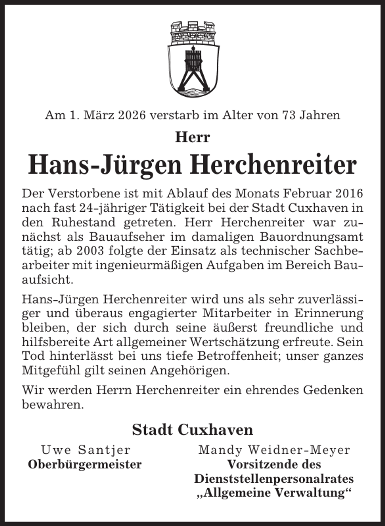 <p>Am 1. März 2026 verstarb im Alter von 73 Jahren</p><p>Herr</p><p>Hans-Jürgen Herchenreiter<br />Der Verstorbene ist mit Ablauf des Monats Februar 2016<br />nach fast 24-jähriger Tätigkeit bei der Stadt Cuxhaven in<br />den Ruhestand getreten. Herr Herchenreiter war zunächst als Bauaufseher im damaligen Bauordnungsamt<br />tätig; ab 2003 folgte der Einsatz als technischer Sachbearbeiter mit ingenieurmäßigen Aufgaben im Bereich Bauaufsicht.<br />Hans-Jürgen Herchenreiter wird uns als sehr zuverlässiger und überaus engagierter Mitarbeiter in Erinnerung<br />bleiben, der sich durch seine äußerst freundliche und<br />hilfsbereite Art allgemeiner Wertschätzung erfreute. Sein<br />Tod hinterlässt bei uns tiefe Betroffenheit; unser ganzes<br />Mitgefühl gilt seinen Angehörigen.<br />Wir werden Herrn Herchenreiter ein ehrendes Gedenken<br />bewahren.</p><p>Stadt Cuxhaven<br />Uwe Santjer<br />Oberbürgermeister</p><p>Mandy Weidner-Meyer<br />Vorsitzende des<br />Dienststellenpersonalrates<br />„Allgemeine Verwaltung“</p>