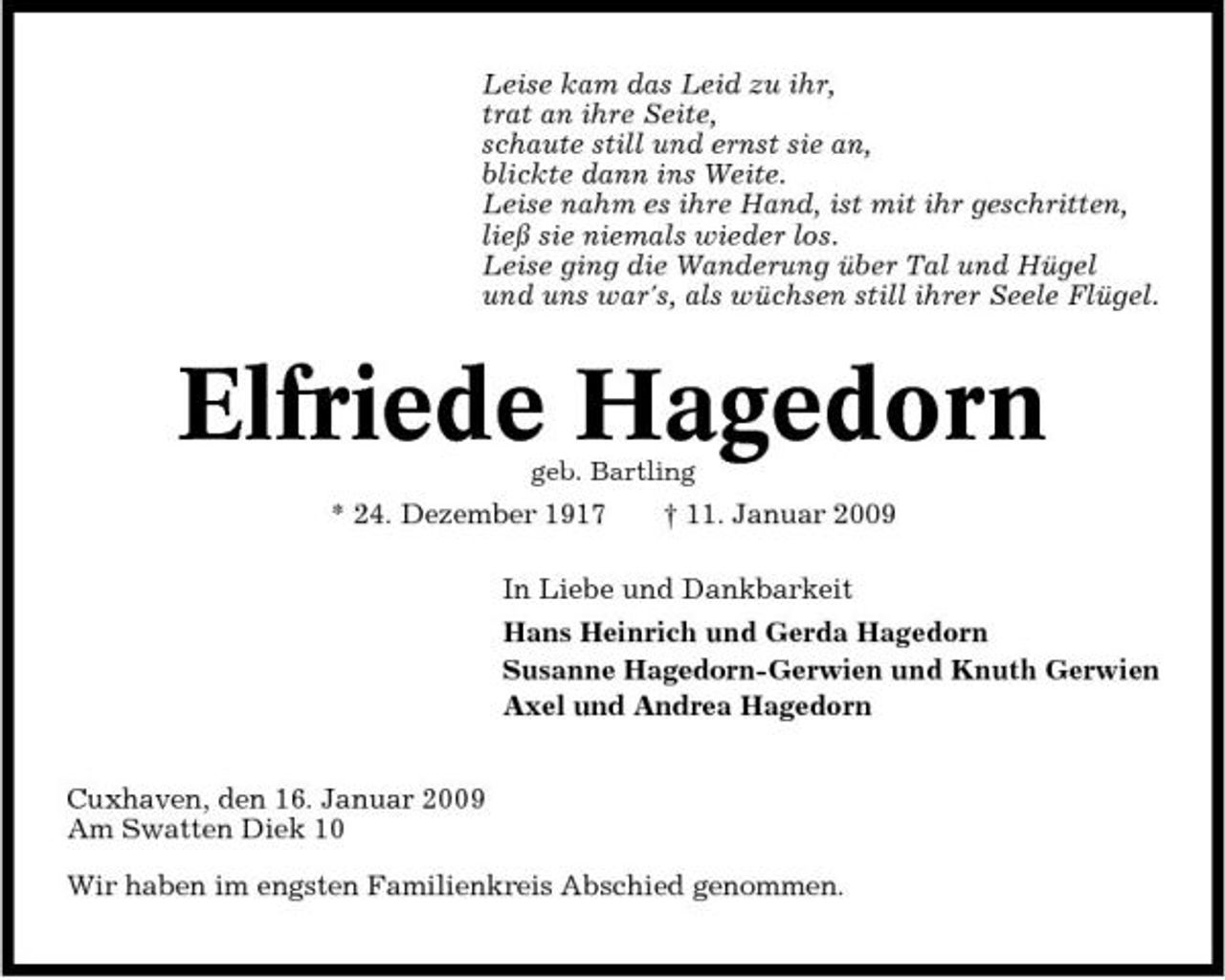 <p>Leise kam das Leid zu ihr, trat an ihre Seite, schaute still und ernst sie an, blickte dann ins Weite. Leise nahm es ihre Hand, ist mit ihr geschritten, ließ sie niemals wieder los. Leise ging die Wanderung über Tal und Hügel und uns war's, als wüchsen still ihrer Seele Flügel.</p><p>Elfriede Hagedorn<br />geb. Bartling</p><p>* 24. Dezember 1917</p><p>† 11. Januar 2009</p><p>In Liebe und Dankbarkeit Hans Heinrich und Gerda Hagedorn Susanne Hagedorn-Gerwien und Knuth Gerwien Axel und Andrea Hagedorn Cuxhaven, den 16. Januar 2009 Am Swatten Diek 10 Wir haben im engsten Familienkreis Abschied genommen.</p>