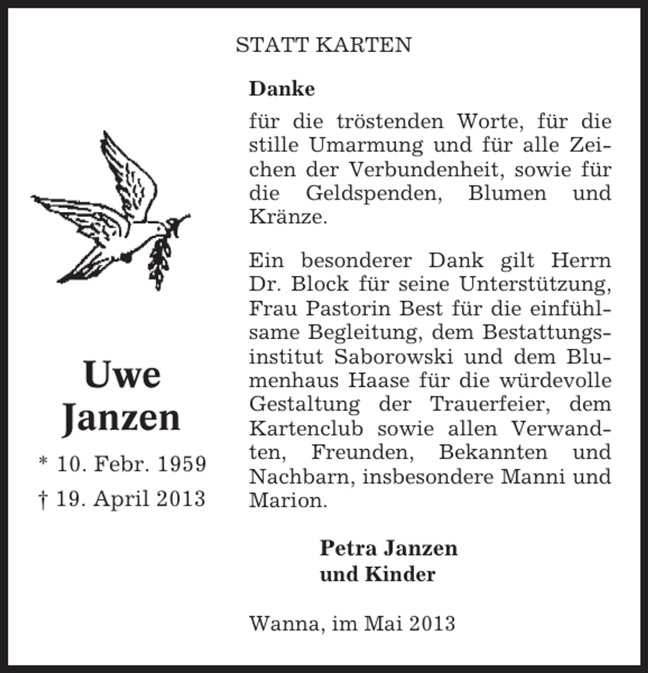 <p>STATT KARTEN<br />Danke<br />für die tröstenden Worte, für die<br />stille Umarmung und für alle Zeichen der Verbundenheit, sowie für<br />die Geldspenden, Blumen und<br />Kränze.</p><p>Uwe<br />Janzen<br />* 10. Febr. 1959<br />† 19. April 2013</p><p>Ein besonderer Dank gilt Herrn<br />Dr. Block für seine Unterstützung,<br />Frau Pastorin Best für die einfühlsame Begleitung, dem Bestattungsinstitut Saborowski und dem Blumenhaus Haase für die würdevolle<br />Gestaltung der Trauerfeier, dem<br />Kartenclub sowie allen Verwandten, Freunden, Bekannten und<br />Nachbarn, insbesondere Manni und<br />Marion.</p><p>Petra Janzen<br />und Kinder<br />Wanna, im Mai 2013</p>