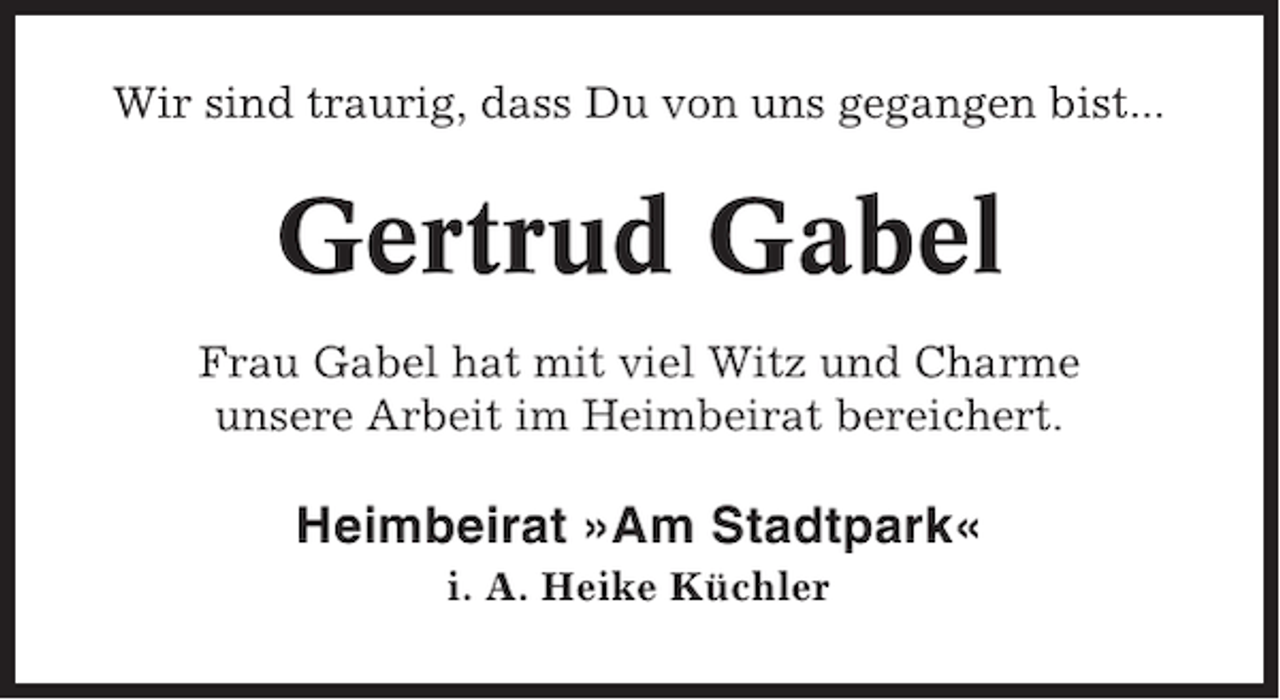 <p>Wir sind traurig, dass Du von uns gegangen bist...</p><p>Gertrud Gabel<br />Frau Gabel hat mit viel Witz und Charme<br />unsere Arbeit im Heimbeirat bereichert.</p><p>Heimbeirat »Am Stadtpark«<br />i. A. Heike Küchler</p>