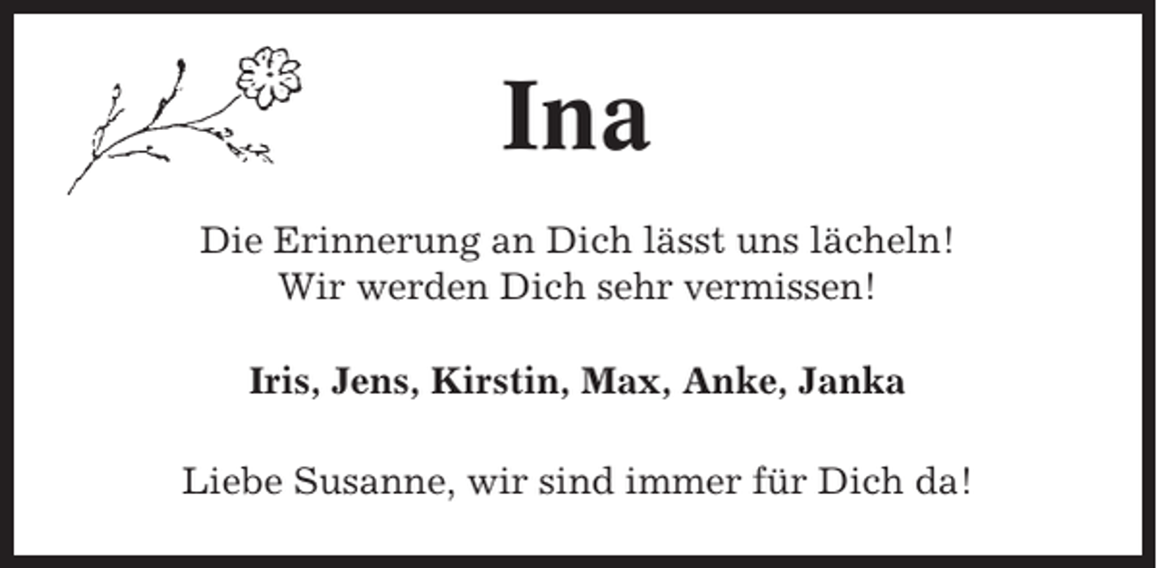 <p>Ina<br />Die Erinnerung an Dich lässt uns lächeln!<br />Wir werden Dich sehr vermissen!<br />Iris, Jens, Kirstin, Max, Anke, Janka<br />Liebe Susanne, wir sind immer für Dich da!</p>